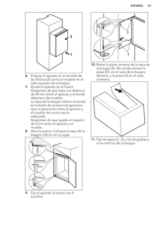 1
2
6. Empuje el aparato en el sentido de
las flechas (2) contra el mueble en el
lado opuesto de la bisagra.
7. Ajuste el aparato en el hueco.
Asegúrese de que haya una distancia
de 44 mm entre el aparato y el borde
delantero del mueble.
La tapa de la bisagra inferior (incluida
en la bolsa de accesorios) garantiza
que la separación entre el aparato y
el mueble de cocina sea la
adecuada.
Asegúrese de que quede un espacio
de 4 mm entre el aparato y el
mueble.
8. Abra la puerta. Coloque la tapa de la
bisagra inferior en su lugar.
44mm
4mm
9. Fije el aparato al hueco con 4
tornillos.
I
I
10. Retire la parte correcta de la tapa de
la bisagra (E). No olvide extraer la
pieza DX, en el caso de la bisagra
derecha, y la pieza SX en el caso
contrario.
11. Fije las tapas (C, D) a las lengüetas y
a los orificios de la bisagra.
ESPAÑOL 57
 