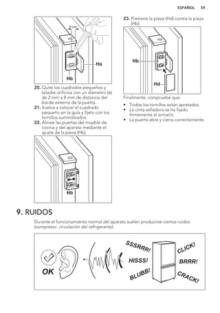 Ha
Hb
8 mm
20. Quite los cuadrados pequeños y
taladre orificios con un diámetro (ø)
de 2 mm a 8 mm de distancia del
borde externo de la puerta.
21. Vuelva a colocar el cuadrado
pequeño en la guía y fíjelo con los
tornillos suministrados.
22. Alinee las puertas del mueble de
cocina y del aparato mediante el
ajuste de la pieza (Hb).
Hb
23. Presione la pieza (Hd) contra la pieza
(Hb).
Hb
Hd
Finalmente, compruebe que:
• Todos los tornillos están apretados.
• La cinta selladora se ha fijado
firmemente al armario.
• La puerta abre y cierra correctamente.
9. RUIDOS
Durante el funcionamiento normal del aparato suelen producirse ciertos ruidos
(compresor, circulación del refrigerante).
BRRR!HISSS!
CLICK!
BLUBB! CRACK!
SSSRRR!
OK
ESPAÑOL 59
 