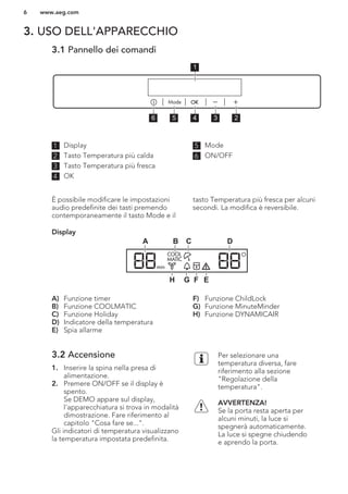 3. USO DELL'APPARECCHIO
3.1 Pannello dei comandi
56 4 3 2
1
1 Display
2 Tasto Temperatura più calda
3 Tasto Temperatura più fresca
4 OK
5 Mode
6 ON/OFF
È possibile modificare le impostazioni
audio predefinite dei tasti premendo
contemporaneamente il tasto Mode e il
tasto Temperatura più fresca per alcuni
secondi. La modifica è reversibile.
Display
C DBA
EFGH
A) Funzione timer
B) Funzione COOLMATIC
C) Funzione Holiday
D) Indicatore della temperatura
E) Spia allarme
F) Funzione ChildLock
G) Funzione MinuteMinder
H) Funzione DYNAMICAIR
3.2 Accensione
1. Inserire la spina nella presa di
alimentazione.
2. Premere ON/OFF se il display è
spento.
Se DEMO appare sul display,
l'apparecchiatura si trova in modalità
dimostrazione. Fare riferimento al
capitolo "Cosa fare se...".
Gli indicatori di temperatura visualizzano
la temperatura impostata predefinita.
Per selezionare una
temperatura diversa, fare
riferimento alla sezione
"Regolazione della
temperatura".
AVVERTENZA!
Se la porta resta aperta per
alcuni minuti, la luce si
spegnerà automaticamente.
La luce si spegne chiudendo
e aprendo la porta.
www.aeg.com6
 