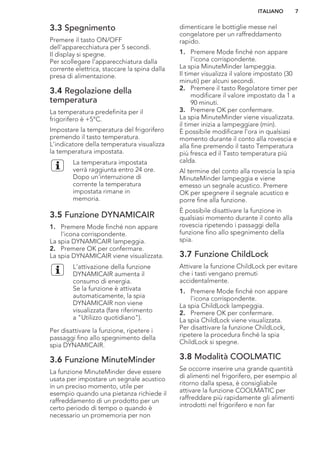 3.3 Spegnimento
Premere il tasto ON/OFF
dell'apparecchiatura per 5 secondi.
Il display si spegne.
Per scollegare l’apparecchiatura dalla
corrente elettrica, staccare la spina dalla
presa di alimentazione.
3.4 Regolazione della
temperatura
La temperatura predefinita per il
frigorifero è +5°C.
Impostare la temperatura del frigorifero
premendo il tasto temperatura.
L'indicatore della temperatura visualizza
la temperatura impostata.
La temperatura impostata
verrà raggiunta entro 24 ore.
Dopo un'interruzione di
corrente la temperatura
impostata rimane in
memoria.
3.5 Funzione DYNAMICAIR
1. Premere Mode finché non appare
l'icona corrispondente.
La spia DYNAMICAIR lampeggia.
2. Premere OK per confermare.
La spia DYNAMICAIR viene visualizzata.
L'attivazione della funzione
DYNAMICAIR aumenta il
consumo di energia.
Se la funzione è attivata
automaticamente, la spia
DYNAMICAIR non viene
visualizzata (fare riferimento
a "Utilizzo quotidiano").
Per disattivare la funzione, ripetere i
passaggi fino allo spegnimento della
spia DYNAMICAIR.
3.6 Funzione MinuteMinder
La funzione MinuteMinder deve essere
usata per impostare un segnale acustico
in un preciso momento, utile per
esempio quando una pietanza richiede il
raffreddamento di un prodotto per un
certo periodo di tempo o quando è
necessario un promemoria per non
dimenticare le bottiglie messe nel
congelatore per un raffreddamento
rapido.
1. Premere Mode finché non appare
l'icona corrispondente.
La spia MinuteMinder lampeggia.
Il timer visualizza il valore impostato (30
minuti) per alcuni secondi.
2. Premere il tasto Regolatore timer per
modificare il valore impostato da 1 a
90 minuti.
3. Premere OK per confermare.
La spia MinuteMinder viene visualizzata.
il timer inizia a lampeggiare (min).
È possibile modificare l'ora in qualsiasi
momento durante il conto alla rovescia e
alla fine premendo il tasto Temperatura
più fresca ed il Tasto temperatura più
calda.
Al termine del conto alla rovescia la spia
MinuteMinder lampeggia e viene
emesso un segnale acustico. Premere
OK per spegnere il segnale acustico e
porre fine alla funzione.
È possibile disattivare la funzione in
qualsiasi momento durante il conto alla
rovescia ripetendo i passaggi della
funzione fino allo spegnimento della
spia.
3.7 Funzione ChildLock
Attivare la funzione ChildLock per evitare
che i tasti vengano premuti
accidentalmente.
1. Premere Mode finché non appare
l'icona corrispondente.
La spia ChildLock lampeggia.
2. Premere OK per confermare.
La spia ChildLock viene visualizzata.
Per disattivare la funzione ChildLock,
ripetere la procedura finché la spia
ChildLock si spegne.
3.8 Modalità COOLMATIC
Se occorre inserire una grande quantità
di alimenti nel frigorifero, per esempio al
ritorno dalla spesa, è consigliabile
attivare la funzione COOLMATIC per
raffreddare più rapidamente gli alimenti
introdotti nel frigorifero e non far
ITALIANO 7
 