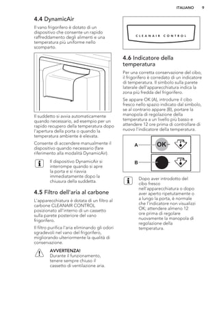 4.4 DynamicAir
Il vano frigorifero è dotato di un
dispositivo che consente un rapido
raffreddamento degli alimenti e una
temperatura più uniforme nello
scomparto.
Il suddetto si avvia automaticamente
quando necessario, ad esempio per un
rapido recupero della temperatura dopo
l'apertura della porta o quando la
temperatura ambiente è elevata.
Consente di accendere manualmente il
dispositivo quando necessario (fare
riferimento alla modalità DynamicAir).
Il dispositivo DynamicAir si
interrompe quando si apre
la porta e si riavvia
immediatamente dopo la
chiusura della suddetta.
4.5 Filtro dell'aria al carbone
L'apparecchiatura è dotata di un filtro al
carbone CLEANAIR CONTROL
posizionato all'interno di un cassetto
sulla parete posteriore del vano
frigorifero.
Il filtro purifica l'aria eliminando gli odori
sgradevoli nel vano del frigorifero,
migliorando ulteriormente la qualità di
conservazione.
AVVERTENZA!
Durante il funzionamento,
tenere sempre chiuso il
cassetto di ventilazione aria.
4.6 Indicatore della
temperatura
Per una corretta conservazione del cibo,
il frigorifero è corredato di un indicatore
di temperatura. Il simbolo sulla parete
laterale dell'apparecchiatura indica la
zona più fredda del frigorifero.
Se appare OK (A), introdurre il cibo
fresco nello spazio indicato dal simbolo,
se al contrario appare (B), portare la
manopola di regolazione della
temperatura a un livello più basso e
attendere 12 ore prima di controllare di
nuovo l'indicatore della temperatura.
OK
OK
A
B
Dopo aver introdotto del
cibo fresco
nell'apparecchiatura o dopo
aver aperto ripetutamente o
a lungo la porta, è normale
che l'indicatore non visualizzi
OK; attendere almeno 12
ore prima di regolare
nuovamente la manopola di
regolazione della
temperatura.
ITALIANO 9
 