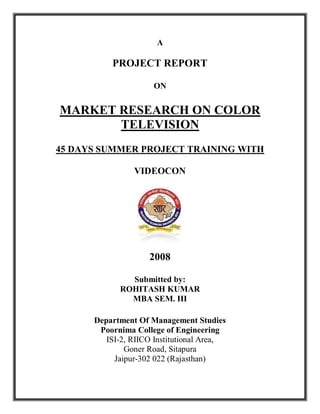 A

          PROJECT REPORT

                     ON


MARKET RESEARCH ON COLOR
       TELEVISION
45 DAYS SUMMER PROJECT TRAINING WITH

                VIDEOCON




                    2008

              Submitted by:
            ROHITASH KUMAR
              MBA SEM. III

      Department Of Management Studies
       Poornima College of Engineering
         ISI-2, RIICO Institutional Area,
              Goner Road, Sitapura
           Jaipur-302 022 (Rajasthan)
 