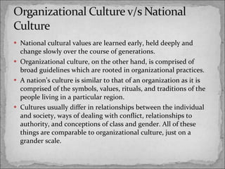 National cultural values are learned early, held deeply and change slowly over the course of generations. Organizational culture, on the other hand, is comprised of broad guidelines which are rooted in organizational practices. A nation’s culture is similar to that of an organization as it is comprised of the symbols, values, rituals, and traditions of the people living in a particular region. Cultures usually differ in relationships between the individual and society, ways of dealing with conflict, relationships to authority, and conceptions of class and gender. All of these things are comparable to organizational culture, just on a grander scale. 