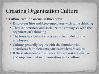 Culture creation occurs in three ways: Employees hire and keep employees with same thinking They indoctrinate and socialize the employees with the organization’s thinking The founder’s behavior acts as a role model for the employees.  Culture generally begins with the founder who articulates & implements particular ideas & values. If these ideas leads to success they are institutionalized and implemented in organization as its culture. 