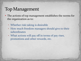 The actions of top management establishes the norms for the organization as to: Whether risk taking is desirable How much freedom managers should give to their subordinates What actions will pay off in terms of pay rises, promotions and other rewards, etc. 