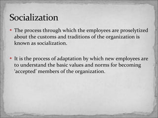 The process through which the employees are proselytized about the customs and traditions of the organization is known as socialization. It is the process of adaptation by which new employees are to understand the basic values and norms for becoming ‘accepted’ members of the organization. 