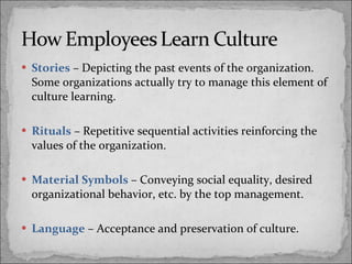 Stories   – Depicting the past events of the organization. Some organizations actually try to manage this element of culture learning. Rituals  – Repetitive sequential activities reinforcing the values of the organization. Material Symbols  – Conveying social equality, desired organizational behavior, etc. by the top management. Language  – Acceptance and preservation of culture. 