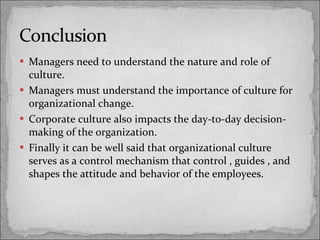 Managers need to understand the nature and role of culture. Managers must understand the importance of culture for organizational change. Corporate culture also impacts the day-to-day decision-making of the organization. Finally it can be well said that organizational culture  serves as a control mechanism that control , guides , and shapes the attitude and behavior of the employees. 