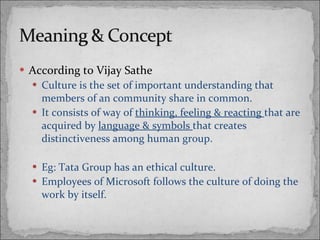 According to Vijay Sathe Culture is the set of important understanding that members of an community share in common.  It consists of way of  thinking, feeling & reacting  that are acquired by  language & symbols  that creates distinctiveness among human group. Eg: Tata Group has an ethical culture. Employees of Microsoft follows the culture of doing the work by itself. 