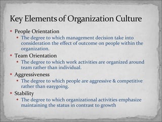 People Orientation The degree to which management decision take into consideration the effect of outcome on people within the organization. Team Orientation The degree to which work activities are organized around team rather than individual. Aggressiveness The degree to which people are aggressive & competitive rather than easygoing. Stability The degree to which organizational activities emphasize maintaining the status in contrast to growth 