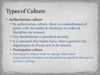 Authoritarian culture In authoritarian culture, there is a centralization of power with the leader & obedience to orders & discipline are stressed. Any disobedience is punished severely. It is assumed that leader know what is good for the organization & always acts in its interest. Participative culture Participative culture tends to emerge where most organizational members see themselves as equals & take part in decision-making. 