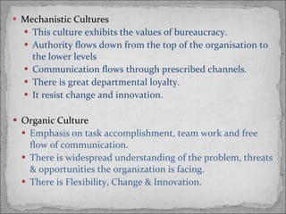 Mechanistic Cultures This culture exhibits the values of bureaucracy. Authority flows down from the top of the organisation to the lower levels Communication flows through prescribed channels. There is great departmental loyalty. It resist change and innovation. Organic Culture Emphasis on task accomplishment, team work and free flow of communication. There is widespread understanding of the problem, threats & opportunities the organization is facing. There is Flexibility, Change & Innovation. 