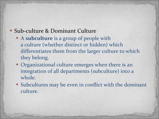 Sub-culture & Dominant Culture A  subculture  is a group of people with a culture (whether distinct or hidden) which differentiates them from the larger culture to which they belong. Organizational culture emerges when there is an integration of all departments (subculture) into a whole. Subcultures may be even in conflict with the dominant culture. 