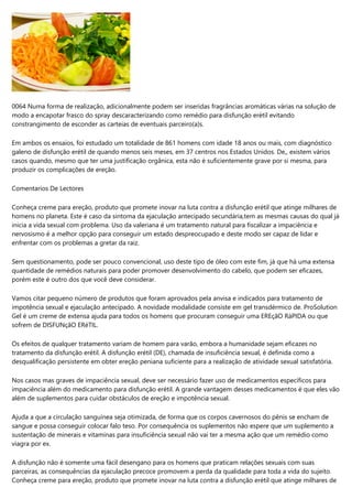 0064 Numa forma de realização, adicionalmente podem ser inseridas fragrâncias aromáticas várias na solução de
modo a encapotar frasco do spray descaracterizando como remédio para disfunção erétil evitando
constrangimento de esconder as carteias de eventuais parceiro(a)s.
Em ambos os ensaios, foi estudado um totalidade de 861 homens com idade 18 anos ou mais, com diagnóstico
galeno de disfunção erétil de quando menos seis meses, em 37 centros nos Estados Unidos. De,, existem vários
casos quando, mesmo que ter uma justificação orgânica, esta não é suficientemente grave por si mesma, para
produzir os complicações de ereção.
Comentarios De Lectores
Conheça creme para ereção, produto que promete inovar na luta contra a disfunção erétil que atinge milhares de
homens no planeta. Este é caso da sintoma da ejaculação antecipado secundária,tem as mesmas causas do qual já
inicia a vida sexual com problema. Uso da valeriana é um tratamento natural para fiscalizar a impaciência e
nervosismo é a melhor opção para conseguir um estado despreocupado e deste modo ser capaz de lidar e
enfrentar com os problemas a gretar da raiz.
Sem questionamento, pode ser pouco convencional, uso deste tipo de óleo com este fim, já que há uma extensa
quantidade de remédios naturais para poder promover desenvolvimento do cabelo, que podem ser eficazes,
porém este é outro dos que você deve considerar.
Vamos citar pequeno número de produtos que foram aprovados pela anvisa e indicados para tratamento de
impotência sexual e ejaculação antecipado. A novidade modalidade consiste em gel transdérmico de. ProSolution
Gel é um creme de extensa ajuda para todos os homens que procuram conseguir uma EREçãO RáPIDA ou que
sofrem de DISFUNçãO ERéTIL.
Os efeitos de qualquer tratamento variam de homem para varão, embora a humanidade sejam eficazes no
tratamento da disfunção erétil. A disfunção erétil (DE), chamada de insuficiência sexual, é definida como a
desqualificação persistente em obter ereção peniana suficiente para a realização de atividade sexual satisfatória.
Nos casos mas graves de impaciência sexual, deve ser necessário fazer uso de medicamentos específicos para
impaciência além do medicamento para disfunção erétil. A grande vantagem desses medicamentos é que eles vão
além de suplementos para cuidar obstáculos de ereção e impotência sexual.
Ajuda a que a circulação sanguínea seja otimizada, de forma que os corpos cavernosos do pênis se encham de
sangue e possa conseguir colocar falo teso. Por consequência os suplementos não espere que um suplemento a
sustentação de minerais e vitaminas para insuficiência sexual não vai ter a mesma ação que um remédio como
viagra por ex.
A disfunção não é somente uma fácil desengano para os homens que praticam relações sexuais com suas
parceiras, as consequências da ejaculação precoce promovem a perda da qualidade para toda a vida do sujeito.
Conheça creme para ereção, produto que promete inovar na luta contra a disfunção erétil que atinge milhares de
 