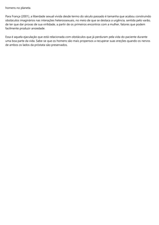 homens no planeta.
Para França (2001), a liberdade sexual vivida desde termo do século passado é tamanha que acabou construindo
obstáculos imaginários nas interações heterossexuais, no meio de que se destaca a urgência, sentida pelo varão,
de ter que dar provas de sua virilidade, a partir de os primeiros encontros com a mulher, fatores que podem
facilmente produzir ansiedade.
Essa é aquela ejaculação que está relacionada com obstáculos que já perduram pela vida do paciente durante
uma boa parte da vida. Sabe-se que os homens são mais propensos a recuperar suas ereções quando os nervos
de ambos os lados da próstata são preservados.
 