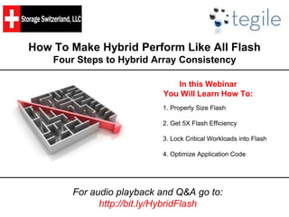 How To Make Hybrid Perform Like All Flash 
Four Steps to Hybrid Array Consistency 
In this Webinar 
You Will Learn How To: 
1. Properly Size Flash 
2. Get 5X Flash Efficiency 
3. Lock Critical Workloads into Flash 
4. Optimize Application Code 
For audio playback and Q&A go to: 
http://bit.ly/HybridFlash 
 