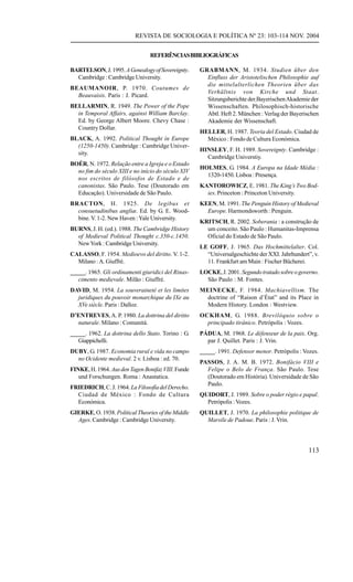 REVISTA DE SOCIOLOGIA E POLÍTICA Nº 23: 103-114 NOV. 2004


                                REFERÊNCIAS BIBLIOGRÁFICAS

BARTELSON, J. 1995. A Genealogy of Sovereignty.     GRABMANN, M. 1934. Studien über den
  Cambridge : Cambridge University.                   Einfluss der Aristotelischen Philosophie auf
                                                      die mittelalterlichen Theorien über das
BEAUMANOIR, P. 1970. Coutumes de
                                                      Verhältnis von Kirche und Staat.
  Beauvaisis. Paris : J. Picard.
                                                      Sitzungsberichte der Bayerischen Akademie der
BELLARMIN, R. 1949. The Power of the Pope             Wissenschaften. Philosophisch-historische
  in Temporal Affairs, against William Barclay.       Abtl. Heft 2. München : Verlag der Bayerischen
  Ed. by George Albert Moore. Chevy Chase :           Akademie der Wissenschaft.
  Country Dollar.
                                                    HELLER, H. 1987. Teoria del Estado. Ciudad de
BLACK, A. 1992. Political Thought in Europe           México : Fondo de Cultura Económica.
  (1250-1450). Cambridge : Cambridge Univer-
                                                    HINSLEY, F. H. 1989. Sovereignty. Cambridge :
  sity.
                                                      Cambridge Universtiy.
BOÉR, N. 1972. Relação entre a Igreja e o Estado
                                                    HOLMES, G. 1984. A Europa na Idade Média :
  no fim do século XIII e no início do século XIV
                                                      1320-1450. Lisboa : Presença.
  nos escritos de filósofos de Estado e de
  canonistas. São Paulo. Tese (Doutorado em         KANTOROWICZ, E. 1981. The King’s Two Bod-
  Educação). Universidade de São Paulo.               ies. Princeton : Princeton University.
BRACTON, H. 1925. De legibus et                     KEEN, M. 1991. The Penguin History of Medieval
  consuetudinibus angliæ. Ed. by G. E. Wood-          Europe. Harmondsworth : Penguin.
  bine. V. 1-2. New Haven : Yale University.
                                                    KRITSCH, R. 2002. Soberania : a construção de
BURNS, J. H. (ed.). 1988. The Cambridge History       um conceito. São Paulo : Humanitas-Imprensa
  of Medieval Political Thought c.350-c.1450.         Oficial do Estado de São Paulo.
  New York : Cambridge University.
                                                    LE GOFF, J. 1965. Das Hochmittelalter. Col.
CALASSO, F. 1954. Medioevo del diritto. V. 1-2.       “Universalgeschichte der XXI. Jahrhundert”, v.
  Milano : A. Giuffré.                                11. Frankfurt am Main : Fischer Bücherei.
_____. 1965. Gli ordinamenti giuridici del Rinas-   LOCKE, J. 2001. Segundo tratado sobre o governo.
   cimento medievale. Milão : Giuffrè.                São Paulo : M. Fontes.
DAVID, M. 1954. La souveraineté et les limites      MEINECKE, F. 1984. Machiavellism. The
  juridiques du pouvoir monarchique du IXe au         doctrine of “Raison d’État” and its Place in
  XVe siècle. Paris : Dalloz.                         Modern History. London : Westview.
D’ENTREVES, A. P. 1980. La dottrina del diritto     OCKHAM, G. 1988. Brevilóquio sobre o
  naturale. Milano : Comunità.                        principado tirânico. Petrópolis : Vozes.
_____. 1962. La dottrina dello Stato. Torino : G.   PÁDUA, M. 1968. Le défenseur de la paix. Org.
   Giappichelli.                                      par J. Quillet. Paris : J. Vrin.
DUBY, G. 1987. Economia rural e vida no campo       _____. 1991. Defensor menor. Petrópolis : Vozes.
  no Ocidente medieval. 2 v. Lisboa : ed. 70.
                                                    PASSOS, J. A. M. B. 1972. Bonifácio VIII e
FINKE, H. 1964. Aus den Tagen Bonifaz VIII. Funde     Felipe o Belo de França. São Paulo. Tese
   und Forschungen. Roma : Anastatica.                (Doutorado em História). Universidade de São
                                                      Paulo.
FRIEDRICH, C. J. 1964. La Filosofía del Derecho.
  Ciudad de México : Fondo de Cultura               QUIDORT, J. 1989. Sobre o poder régio e papal.
  Económica.                                          Petrópolis : Vozes.
GIERKE, O. 1938. Political Theories of the Middle   QUILLET, J. 1970. La philosophie politique de
  Ages. Cambridge : Cambridge University.             Marsile de Padoue. Paris : J. Vrin.




                                                                                                113
 