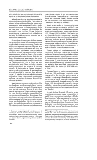 RUMO AO ESTADO MODERNO

ções, envolvidos nos movimentos heréticos ou de          características comuns de um processo de reor-
oposição às doutrinas religiosas dominantes.             denação política. Essa reordenação é constitutiva
                                                         do que hoje chamamos “Estado”. A ordem gestada
    A luta desenvolveu-se não só no plano da ação
                                                         por esse processo é o que aqui se designa como
direta como também no das idéias. Participaram da
                                                         “compatível com a noção moderna”.
disputa juristas, teólogos e filósofos, muitas vezes
pessoas com todas essas qualificações. A eles                Quais seriam, então, os elementos principais
competia determinar os fundamentos do direito            desse processo de reordenação política? Para
de cada parte e, portanto, a legitimidade das            responder à questão, adotar-se-á aqui a perspectiva
pretensões em conflito. Nessa discussão                  genética, compartilhada por autores como Strayer
construíram-se os alicerces legais e ideológicos         (s/d), Ullmann (1965) e Gierke (1938). Strayer, em
do poder do Estado, ao mesmo tempo em que se             seu livro já clássico, concentrou a atenção
determinou sua extensão.                                 principalmente no desenvolvimento institucional
                                                         do Estado moderno, a partir da Idade Média,
    Os conflitos só apareceram, é óbvio, quando
                                                         enquanto Ullmann enfatizou as idéias que refletiram
um novo poder teve peso suficiente para questionar
                                                         e nortearam as mudanças políticas. De modo geral,
a ordem dada em um certo momento. Esse é o fato
                                                         seus trabalhos tendem a ser complementares e
político em sua versão mais crua. Mas esse novo
                                                         serão explorados a partir dessa perspectiva.
poder tentou afirmar-se não apenas pela força: seu
objetivo era ser reconhecido como portador de                Strayer indicou três condições essenciais à
um direito ou, mais precisamente, como legítimo          constituição do Estado a partir das formações
detentor de uma jurisdição. Esse é o fato jurídico       medievais: 1) o aparecimento de unidades políticas
em sua descrição mais simples. Todavia, não              persistentes no tempo e geograficamente estáveis;
houve, historicamente, nesse caso, um fato apenas        2) o desenvolvimento de instituições duradouras
político ou apenas jurídico: o político manifesta-       e impessoais; 3) o surgimento de um consenso
se freqüentemente com a forma de uma                     quanto à necessidade de uma autoridade suprema
reivindicação legal. Nesse período, o teórico            e a aceitação dessa autoridade como objeto da
político tinha de ser um jurista ou de enfrentar         lealdade básica dos súditos (cf. STRAYER, s/d,
questões de jurisprudência. Quando Maquiavel             p. 16ss.).
escreveu, não precisou cuidar de questões legais
                                                             Segundo Strayer, os estados europeus surgidos
(ele referia-se já à lei como um dado político e
                                                         depois de 1100 combinaram com êxito certas
social). O trabalho de construção já tinha sido
                                                         características dos impérios antigos, como a
realizado: o Estado, como entidade juridicamente
                                                         vastidão e o poder, e das cidades-Estado, marcadas
definida, era um fato plenamente desenvolvido,
                                                         por um razoável grau de integração entre os súditos
não uma novidade3.
                                                         e por um sentimento de identidade comum. Por volta
    A partir de que momento, então, pode-se falar        do ano 1000, depois de grandes migrações, guerras
em Estado em sentido compatível com a noção              múltiplas e intensa fragmentação do poder, ainda
moderna? A palavra “compatível”, nesse caso, é           seria difícil encontrar, na Europa, algo parecido com
uma restrição importante. Trata-se de saber não a        um “Estado”.
data de nascimento do Estado moderno, seja qual
                                                            A partir do final do século XI, porém, novas
for a sua descrição tipológica, mas de identificar
                                                         condições começaram a marcar a vida política e
um movimento histórico bem determinado. Esse
                                                         social. Strayer apontou em primeiro lugar a difusão
movimento ocorre segundo ritmos diferentes em
                                                         do cristianismo: “a Europa ocidental só passou a
diferentes locais (na Inglaterra e no continente, para
                                                         ser realmente cristã nos finais do século X”,
tomar uma distinção bem visível) e os arranjos de
                                                         escreve. A Igreja não só tinha alguns dos atributos
poder não se dão da mesma forma em toda parte.
                                                         do Estado, como instituições duradouras e uma
No entanto, é possível mostrar, em todos os casos,
                                                         teoria do “poder supremo” papal4, mas, além disso,

3 Justamente porque se pretende tratar do processo de    4 Vale a pena ressaltar aqui um ponto: Strayer chamou a
constituição do Estado moderno, não serão abordadas no   atenção para o fato de que tais instituições impessoais e
breve espaço deste artigo as formulações dos autores     duradouras, que constituiriam um dos principais pilares do
modernos cujos vigorosos textos passaram a fazer parte   Estado moderno, foram de certo modo herdadas pelos estados
dos grandes cânones do pensamento político no Ocidente   nascentes do “aparato burocrático” já desenvolvido havia
moderno.                                                 séculos pela Igreja. Esta, por sua vez, tivera por modelo as

104
 