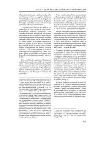 REVISTA DE SOCIOLOGIA E POLÍTICA Nº 23: 103-114 NOV. 2004


influenciava diretamente a política secular, pelo                     Foram transformações lentas, acompanhadas
envolvimento do clero nos negócios públicos e                     e reforçadas pelo aumento da produção agrícola,
pela atribuição, aos governantes, da obrigação de                 do comércio e das atividades urbanas6. No final
garantir a paz e a justiça entre os súditos. Exigências           do século XIII, segundo Strayer, a terceira
desse tipo impunham o desenvolvimento de                          condição estaria consolidada, com os sentimentos
instituições judiciais e administrativas.                         de lealdade em relação à Igreja, à comunidade e à
                                                                  família ultrapassados pelo sentimento de lealdade
    O segundo fator indicado por Strayer é a
                                                                  ao Estado nascente, principalmente na Inglaterra.
estabilização da Europa, depois de longo período
de migrações, invasões e conquistas. “Essa                            Não que as lealdades e interesses anteriormente
crescente estabilidade política veio dar lugar ao                 dominantes tivessem desaparecido ou perdido
aparecimento de uma das condições essenciais para                 importância. O fato significativo é que se passou a
a constituição do Estado, a continuidade no tempo                 pensar dentro de um novo quadro de referências.
e no espaço. Pelo simples fato de manterem-se de                  Esse quadro impôs-se mesmo nas rebeliões: não
pé, alguns reinos e principados começaram a                       se lutava mais contra o Estado ou contra a
adquirir solidez. Certos povos, ocupando                          instituição materializada no governo central, porém
determinadas áreas, permaneceram, durante                         sim para mudar os padrões de governo e para obter
séculos, integrados em um mesmo conjunto                          dos tribunais a proteção desejada.
político. [...] E os governantes de reinos e
                                                                      A mudança foi mais veloz na Inglaterra do que
principados que se mantinham no espaço e no
                                                                  no continente. A França foi o primeiro Estado
tempo tinham oportunidades e incentivos para
                                                                  continental a constituir-se a partir de províncias
desenvolver instituições permanentes” (idem, p.
                                                                  virtualmente independentes e com instituições
21-22).
                                                                  muito diferenciadas. A administração da justiça e a
    Com a estabilização, surgiram condições para a                das finanças apareceram como fatores essenciais à
implantação de padrões mais sólidos de segurança                  formação do Estado. Os reis da França, porém,
interna e externa, fundados em instituições judiciais             procederam com lentidão maior que os ingleses,
e financeiras mais eficazes, mais complexas e                     construindo instituições mais simples e
crescentemente centralizadas5. As atribuições                     formalizando menos as funções públicas. A
públicas tenderam a especializar-se e, portanto, a                burocratização cresceu, porém, a partir do século
diferenciar-se das funções costumeiras da                         XIII, como resposta às necessidades de controle
comunidade.                                                       das províncias anexadas. Strayer descreveu a
                                                                  França como um “Estado-mosaico”, formado por
                                                                  muitas peças, com a burocracia exercendo a função
instituições do Império Romano, que conheceu seu fim no           de cimento (idem, p. 57).
século V, com a conquista de Roma. Nas palavras de Strayer:
“A Igreja já tinha muitos dos atributos de um Estado –                Se essas mudanças ocorreram a partir da
instituições duradouras [como o próprio Papado], por              estabilização da Europa, o seu desenvolvimento,
exemplo – e estava a desenvolver outros – por exemplo,            no entanto, não foi pacífico. O conflito, como lembra
uma teoria da soberania papal” (STRAYER, s/d, p. 21).
Essa observação já fôra feita por Ullmann, em seu estudo
                                                                  Francesco Calasso, nem sempre assumiu a forma
clássico (cf. ULLMANN, 1955, cap. IX e XIII).                     de contestação aberta, pelos reis, da concepção
5 Strayer lembrou que “é difícil criar instituições impessoais
                                                                  tradicional da comunidade cristã universal
permanentes sem se poder dispor de arquivos escritos e de
                                                                  (CALASSO, 1965, p. 232ss.). Tampouco se mani-
documentos oficiais. De fato, o documento escrito constitui       festou sempre como negação da autoridade impe-
a melhor garantia de perdurabilidade e o melhor isolador
entre um administrador e as pressões pessoais” (STRAYER,
s/d, p. 29). Por isso, foi relevante ainda para a consolidação
dessas instituições impessoais e duradouras não apenas o
surgimento de uma camada de homens instruídos, a partir do
século XII, como também a recuperação de documentos legais
que tinham sido a base do antigo Direito Romano – como,
por exemplo, o Corpus Iuris Civilis, compilado por                6   Para uma abordagem mais aprofundada das
Justiniano, entre outros –, e que passaram então a constituir     transformações econômicas e sociais ocorridas na Europa
a principal referência dos novos profissionais do Direito –,      entre os séculos XI e XIII, pode-se consultar, entre outros,
os juristas civilistas, geralmente a serviço do poder temporal,   Duby (1987, v. I, livro II), Le Goff (1965, partes I e II) e
fosse do Império fosse da Coroa.                                  Thrupp (1988).


                                                                                                                        105
 