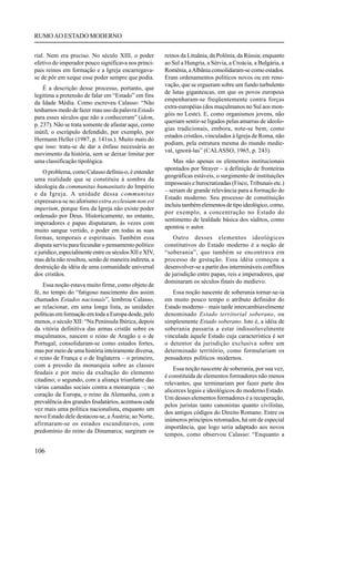 RUMO AO ESTADO MODERNO


rial. Nem era preciso. No século XIII, o poder          reinos da Lituânia, da Polônia, da Rússia; enquanto
efetivo do imperador pouco significava nos princi-      ao Sul a Hungria, a Sérvia, a Croácia, a Bulgária, a
pais reinos em formação e a Igreja encarregava-         Romênia, a Albânia consolidaram-se como estados.
se de pôr em xeque esse poder sempre que podia.         Eram ordenamentos políticos novos ou em reno-
                                                        vação, que se ergueram sobre um fundo turbulento
    É a descrição desse processo, portanto, que
                                                        de lutas gigantescas, em que os povos europeus
legitima a pretensão de falar em “Estado” em fins
                                                        empenharam-se freqüentemente contra forças
da Idade Média. Como escreveu Calasso: “Não
                                                        extra-européias (dos muçulmanos no Sul aos mon-
tenhamos medo de fazer mau uso da palavra Estado
                                                        góis no Leste). E, como organismos jovens, não
para esses séculos que não a conheceram” (idem,
                                                        queriam sentir-se ligados pelas amarras de ideolo-
p. 237). Não se trata somente de afastar aqui, como
                                                        gias tradicionais, embora, note-se bem, como
inútil, o escrúpulo defendido, por exemplo, por
                                                        estados cristãos, vinculados à Igreja de Roma, não
Hermann Heller (1987, p. 141ss.). Muito mais do
                                                        podiam, pela estrutura mesma do mundo medie-
que isso: trata-se de dar a ênfase necessária ao
                                                        val, ignorá-las” (CALASSO, 1965, p. 243).
movimento da história, sem se deixar limitar por
uma classificação tipológica.                               Mas não apenas os elementos institucionais
                                                        apontados por Strayer – a definição de fronteiras
    O problema, como Calasso definiu-o, é entender
                                                        geográficas estáveis, o surgimento de instituições
uma realidade que se constituiu à sombra da
                                                        impessoais e burocratizadas (Fisco, Tribunais etc.)
ideologia da communitas humanitatis do Império
                                                        – seriam de grande relevância para a formação do
e da Igreja. A unidade dessa communitas
                                                        Estado moderno. Seu processo de constituição
expressava-se no aforismo extra ecclesiam non est
                                                        incluiu também elementos de tipo ideológico, como,
imperium, porque fora da Igreja não existe poder
                                                        por exemplo, a concentração no Estado do
ordenado por Deus. Historicamente, no entanto,
                                                        sentimento de lealdade básica dos súditos, como
imperadores e papas disputaram, às vezes com
                                                        apontou o autor.
muito sangue vertido, o poder em todas as suas
formas, temporais e espirituais. Também essa                Outro desses elementos ideológicos
disputa serviu para fecundar o pensamento político      constitutivos do Estado moderno é a noção de
e jurídico, especialmente entre os séculos XII e XIV,   “soberania”, que também se encontrava em
mas dela não resultou, senão de maneira indireta, a     processo de gestação. Essa idéia começou a
destruição da idéia de uma comunidade universal         desenvolver-se a partir dos intermináveis conflitos
dos cristãos.                                           de jurisdição entre papas, reis e imperadores, que
                                                        dominaram os séculos finais do medievo.
    Essa noção estava muito firme, como objeto de
fé, no tempo do “fatigoso nascimento dos assim             Essa noção nascente de soberania tornar-se-ia
chamados Estados nacionais”, lembrou Calasso,           em muito pouco tempo o atributo definidor do
ao relacionar, em uma longa lista, as unidades          Estado moderno – mais tarde intercambiavelmente
políticas em formação em toda a Europa desde, pelo      denominado Estado territorial soberano, ou
menos, o século XII: “Na Península Ibérica, depois      simplesmente Estado soberano. Isto é, a idéia de
da vitória definitiva das armas cristãs sobre os        soberania passaria a estar indissoluvelmente
muçulmanos, nascem o reino de Aragão e o de             vinculada àquele Estado cuja característica é ser
Portugal; consolidaram-se como estados fortes,          o detentor da jurisdição exclusiva sobre um
mas por meio de uma história inteiramente diversa,      determinado território, como formulariam os
o reino de França e o de Inglaterra – o primeiro,       pensadores políticos modernos.
com a pressão da monarquia sobre as classes
                                                            Essa noção nascente de soberania, por sua vez,
feudais e por meio da exaltação do elemento
                                                        é constituída de elementos formadores não menos
citadino; o segundo, com a aliança triunfante das
                                                        relevantes, que terminariam por fazer parte dos
várias camadas sociais contra a monarquia –; no
                                                        alicerces legais e ideológicos do moderno Estado.
coração da Europa, o reino da Alemanha, com a
                                                        Um desses elementos formadores é a recuperação,
prevalência dos grandes feudatários, acentuou cada
                                                        pelos juristas tanto canonistas quanto civilistas,
vez mais uma política nacionalista, enquanto um
                                                        dos antigos códigos do Direito Romano. Entre os
novo Estado dele destacou-se, a Áustria; ao Norte,
                                                        inúmeros princípios retomados, há um de especial
afirmaram-se os estados escandinavos, com
                                                        importância, que logo seria adaptado aos novos
predomínio do reino da Dinamarca; surgiram os
                                                        tempos, como observou Calasso: “Enquanto a

106
 