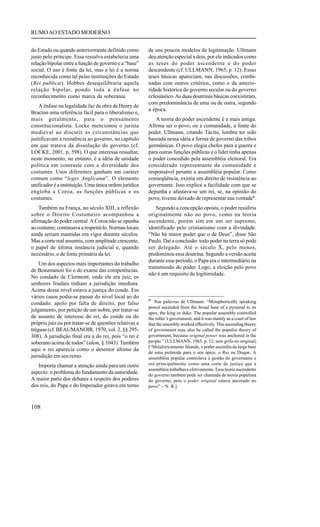 RUMO AO ESTADO MODERNO


do Estado ou quando anteriormente definido como         de uns poucos modelos de legitimação. Ullmann
justo pelo príncipe. Essa ressalva estabelecia uma      deu atenção especial a dois, por ele indicados como
relação bipolar entre a função de governo e a “base”    as teses do poder ascendente e do poder
social. O uso é fonte da lei, mas a lei é a norma       descendente (cf. ULLMANN, 1965, p. 12). Essas
reconhecida como tal pelas instituições do Estado       teses básicas apareciam, nas discussões, combi-
(Rei publicæ). Hobbes desequilibraria aquela            nadas com outros critérios, como o da anterio-
relação bipolar, pondo toda a ênfase no                 ridade histórica do governo secular ou do governo
reconhecimento como marca da soberania.                 eclesiástico. As duas doutrinas básicas coexistiram,
                                                        com predominância de uma ou de outra, segundo
    A ênfase na legalidade faz da obra de Henry de
                                                        a época.
Bracton uma referência fácil para o liberalismo e,
mais geralmente, para o pensamento                         A teoria do poder ascendente é a mais antiga.
constitucionalista. Locke mencionou o jurista           Afirma ser o povo, ou a comunidade, a fonte do
medieval ao discutir as circunstâncias que              poder. Ullmann, citando Tácito, lembra ter sido
justificavam a resistência ao governo, no capítulo      baseada nessa idéia a forma de governo das tribos
em que tratava da dissolução do governo (cf.            germânicas. O povo elegia chefes para a guerra e
LOCKE, 2001, p. 598). O que interessa ressaltar,        para outras funções públicas e o líder tinha apenas
neste momento, no entanto, é a idéia de unidade         o poder concedido pela assembléia eleitoral. Era
política em contraste com a diversidade dos             considerado representante da comunidade e
costumes. Usos diferentes ganham um caráter             responsável perante a assembléia popular. Como
comum como “leges Anglicanæ”. O elemento                conseqüência, existia um direito de resistência ao
unificador é a instituição. Uma única ordem jurídica    governante. Isso explica a facilidade com que se
engloba a Coroa, as funções públicas e os               depunha e afastava-se um rei, se, na opinião do
costumes.                                               povo, tivesse deixado de representar sua vontade9.
    Também na França, no século XIII, a reflexão            Segundo a concepção oposta, o poder residiria
sobre o Direito Costumeiro acompanhou a                 originalmente não no povo, como na teoria
afirmação do poder central. A Coroa não se opunha       ascendente, porém sim em um ser supremo,
ao costume; continuava a respeitá-lo. Normas locais     identificado pelo cristianismo com a divindade.
ainda seriam mantidas em vigor durante séculos.         “Não há maior poder que o de Deus”, disse São
Mas a corte real assumiu, com amplitude crescente,      Paulo. Daí a conclusão: todo poder na terra só pode
o papel de última instância judicial e, quando          ser delegado. Até o século X, pelo menos,
necessário, o de fonte primária da lei.                 predominou essa doutrina. Segundo a versão aceita
                                                        durante esse período, o Papa era o intermediário na
    Um dos aspectos mais importantes do trabalho
                                                        transmissão do poder. Logo, a eleição pelo povo
de Beaumanoir foi o do exame das competências.
                                                        não é um requisito de legitimidade.
No condado de Clermont, onde ele era juiz, os
senhores feudais tinham a jurisdição imediata.
Acima desse nível estava a justiça do conde. Em
vários casos podia-se passar do nível local ao do
                                                        9 Nas palavras de Ullmann: “Metaphorically speaking
condado: apelo por falta de direito, por falso
                                                        power ascended from the broad base of a pyramid to its
julgamento, por petição de um nobre, por tratar-se
                                                        apex, the king or duke. The popular assembly controlled
de assunto de interesse do rei, do conde ou do          the ruller’s government, and it was mainly as a court of law
próprio juiz ou por tratar-se de questões relativas a   that the assembly worked effectively. This ascending theory
tréguas (cf. BEAUMANOIR, 1970, vol. 2, §§ 295-          of government may also be called the populist theory of
308). A jurisdição final era a do rei, pois “o rei é    government, because original power was anchored in the
soberano acima de todos” (idem, § 1043). Também         people.” (ULLMANN, 1965, p. 12; sem grifo no original)
                                                        [“Metaforicamente falando, o poder ascendia da larga base
aqui o rei aparecia como o detentor último da
                                                        de uma pirâmide para o seu ápice, o Rei ou Duque. A
jurisdição em seu reino.                                assembléia popular controlava a gestão do governante e
   Importa chamar a atenção ainda para um outro         era principalmente como uma corte de justiça que a
                                                        assembléia trabalhava efetivamente. Essa teoria ascendente
aspecto: o problema do fundamento da autoridade.        do governo também pode ser chamada de teoria populista
A maior parte dos debates a respeito dos poderes        do governo, pois o poder original estava ancorado no
dos reis, do Papa e do Imperador girava em torno        povo” – N. R.].



108
 