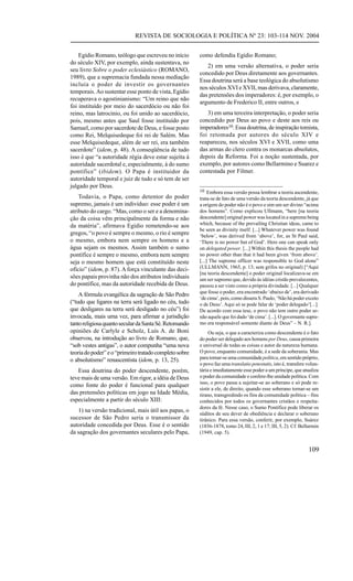 REVISTA DE SOCIOLOGIA E POLÍTICA Nº 23: 103-114 NOV. 2004


    Egídio Romano, teólogo que escreveu no início       como defendia Egídio Romano;
do século XIV, por exemplo, ainda sustentava, no
                                                           2) em uma versão alternativa, o poder seria
seu livro Sobre o poder eclesiástico (ROMANO,
                                                        concedido por Deus diretamente aos governantes.
1989), que a supremacia fundada nessa mediação
                                                        Essa doutrina será a base teológica do absolutismo
incluía o poder de investir os governantes
                                                        nos séculos XVI e XVII, mas derivava, claramente,
temporais. Ao sustentar esse ponto de vista, Egídio
                                                        das pretensões dos imperadores: é, por exemplo, o
recuperava o agostinianismo: “Um reino que não
                                                        argumento de Frederico II, entre outros, e
foi instituído por meio do sacerdócio ou não foi
reino, mas latrocínio, ou foi unido ao sacerdócio,         3) em uma terceira interpretação, o poder seria
pois, mesmo antes que Saul fosse instituído por         concedido por Deus ao povo e deste aos reis ou
Samuel, como por sacerdote de Deus, e fosse posto       imperadores10. Essa doutrina, de inspiração tomista,
como Rei, Melquisedeque foi rei de Salém. Mas           foi retomada por autores do século XIV e
esse Melquisedeque, além de ser rei, era também         reapareceu, nos séculos XVI e XVII, como uma
sacerdote” (idem, p. 48). A conseqüência de tudo        das armas do clero contra os monarcas absolutos,
isso é que “a autoridade régia deve estar sujeita à     depois da Reforma. Foi a noção sustentada, por
autoridade sacerdotal e, especialmente, à do sumo       exemplo, por autores como Bellarmino e Suarez e
pontífice” (ibidem). O Papa é instituidor da            contestada por Filmer.
autoridade temporal e juiz de tudo e só tem de ser
julgado por Deus.
                                                        10 Embora essa versão possa lembrar a teoria ascendente,
    Todavia, o Papa, como detentor do poder             trata-se de fato de uma versão da teoria descendente, já que
supremo, jamais é um indivíduo: esse poder é um         a origem do poder não é o povo e sim um ser divino “acima
atributo do cargo. “Mas, como o ser e a denomina-       dos homens”. Como explicou Ullmann, “here [na teoria
ção da coisa vêm principalmente da forma e não          descendente] original power was located in a supreme being
da matéria”, afirmava Egídio remetendo-se aos           which, because of the prevailing Christian ideas, came to
                                                        be seen as divinity itself. [...] Whatever power was found
gregos, “o povo é sempre o mesmo, o rio é sempre        ‘below’, was derived from ‘above’, for, as St Paul said,
o mesmo, embora nem sempre os homens e a                ‘There is no power but of God’. Here one can speak only
água sejam os mesmos. Assim também o sumo               on delegated power. [...] Within this thesis the people had
pontífice é sempre o mesmo, embora nem sempre           no power other than that it had been given ‘from above’.
seja o mesmo homem que está constituído neste           [...] The supreme officer was responsible to God alone”
ofício” (idem, p. 87). A força vinculante das deci-     (ULLMANN, 1965, p. 13; sem grifos no original) [“Aqui
                                                        [na teoria descendente] o poder original localizava-se em
sões papais provinha não dos atributos individuais      um ser supremo que, devido às idéias cristãs prevalecentes,
do pontífice, mas da autoridade recebida de Deus.       passou a ser visto como a própria divindade. [...] Qualquer
                                                        que fosse o poder, era encontrado ‘abaixo de’, era derivado
    A fórmula evangélica da sagração de São Pedro
                                                        ‘de cima’, pois, como dissera S. Paulo, ‘Não há poder exceto
(“tudo que ligares na terra será ligado no céu, tudo    o de Deus’. Aqui só se pode falar de ‘poder delegado’[...].
que desligares na terra será desligado no céu”) foi     De acordo com essa tese, o povo não tem outro poder se-
invocada, mais uma vez, para afirmar a jurisdição       não aquele que foi dado ‘de cima’. [...]. O governante supre-
tanto religiosa quanto secular da Santa Sé. Retomando   mo era responsável somente diante de Deus” – N. R.].
opiniões de Carlyle e Scholz, Luís A. de Boni                Ou seja, o que a caracteriza como descendente é o fato
observou, na introdução ao livro de Romano, que,        do poder ser delegado aos homens por Deus, causa primeira
“sob vestes antigas”, o autor compunha “uma nova        e universal de todas as coisas e autor da natureza humana.
teoria do poder” e o “primeiro tratado completo sobre   O povo, enquanto comunidade, é a sede da soberania. Mas
o absolutismo” renascentista (idem, p. 13, 25).         para tornar-se uma comunidade política, em sentido próprio,
                                                        o povo faz uma translatio potestatis, isto é, transfere volun-
   Essa doutrina do poder descendente, porém,           tária e imediatamente esse poder a um príncipe, que atualiza
teve mais de uma versão. Em rigor, a idéia de Deus      o poder da comunidade e confere-lhe unidade política. Com
                                                        isso, o povo passa a sujeitar-se ao soberano e só pode re-
como fonte do poder é funcional para qualquer
                                                        sistir a ele, de direito, quando esse soberano tornar-se um
das pretensões políticas em jogo na Idade Média,        tirano, transgredindo os fins da comunidade política – fins
especialmente a partir do século XIII:                  conhecidos por todos os governantes cristãos e respeita-
                                                        dores da fé. Nesse caso, o Sumo Pontífice pode liberar os
   1) na versão tradicional, mais útil aos papas, o
                                                        súditos de seu dever de obediência e declarar o soberano
sucessor de São Pedro seria o transmissor da            tirânico. Para essa versão, conferir, por exemplo, Suárez
autoridade concedida por Deus. Esse é o sentido         (1856-1878, tomo 24, III, 2, 1 e 17; III, 5, 2). Cf. Bellarmin
da sagração dos governantes seculares pelo Papa,        (1949, cap. 5).


                                                                                                                109
 