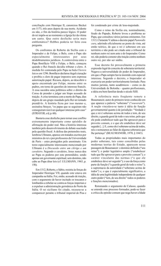 REVISTA DE SOCIOLOGIA E POLÍTICA Nº 23: 103-114 NOV. 2004


conciliação com Henrique II, canonizou Becket            foi condenado por crime de lesa-majestade.
em 1173, três anos depois de sua morte. Acidente
                                                             Como o reino da Sicília era, nominalmente,
ou não, o fim da história parece lógico. O poder
                                                         feudo do Papado, Roberto levou o problema ao
do rei impôs-se ao resistente e a Igreja fez da vítima
                                                         Papa, que consultou vários juristas eminentes. Em
um santo. Que outro desfecho seria mais
                                                         1313, Clemente V editou o decreto papal Pastoralis
emblemático? Hobbes poderia ter feito essa
                                                         cura, aderindo oficialmente ao ponto de vista, até
pergunta.
                                                         então teórico, de que o rei é soberano em seu
    Os confrontos de Roberto da Sicília com o            território e não pode ser citado ante o tribunal de
Imperador e de Felipe, o Belo, com o Papa são            nenhum outro rei nem ante o do Imperador. Como
especialmente interessantes por seus                     rei, não poderia cometer alta traição contra nenhum
desdobramentos jurídicos. A controvérsia entre o         outro rei, por não ser súdito.
Papa Bonifácio VIII e Felipe, o Belo, começou
                                                             Esse decreto foi provavelmente a primeira
quando o Rei francês decidiu tributar o clero. A
                                                         expressão legal do conceito de soberania territorial.
medida foi contestada pelo Papa na bula Clericis
                                                         Negava a universalidade do poder do Imperador,
laicos em 1296. Bonifácio declarou ilegal a taxação
                                                         em que o Papa sempre havia insistido com especial
e proibiu o clero de pagar impostos sem expressa
                                                         interesse. Segundo o decreto, o Imperador só
autorização papal. Recuou, depois, ao descobrir o
                                                         exerceria um poder territorialmente limitado. Para
apoio encontrado por Felipe, mesmo entre os
                                                         muitos juristas, tanto acadêmicos – como os da
padres, em torno de questões de interesse francês.
                                                         Universidade de Bolonha – quanto profissionais,
A essa sucedeu uma polêmica sobre o direito da
                                                         a idéia era bem familiar desde o século XIII.
Coroa de prender e julgar um bispo acusado de
traição. A crise terminou com a morte do Papa, dias          A referência mais freqüente remete a
depois de um grupo mandado pelo Rei ter tentado          Beaumanoir, autor do primeiro texto conhecido em
prendê-lo. A história ficou por isso mesmo e,            que aparece a palavra “soberano” (“souverain”).
assinalou Strayer, “os papas que se seguiram não         A noção vinculava-se tanto à idéia de função
conseguiram reavivar qualquer interesse pelo caso”       governamental quanto à de jurisdição: “Verdade é
(STRAYER, s/d, p. 60).                                   que o rei é soberano acima de todos e tem, de seu
                                                         direito, a guarda geral de todo o seu reino, pelo que
    Bastaria esse desfecho para tornar esse conflito
                                                         ele pode estabelecer tudo que lhe aprouver para o
extremamente importante como episódio de
                                                         proveito comum, e o que ele estabelece deve ser
afirmação do poder real. Mas a história interessa
                                                         seguido [...]. E, como ele é soberano acima de todos,
também pelo desenvolvimento do debate suscitado
                                                         nós o nomeamos ao falar de alguma soberania que
pela questão fiscal. A defesa das pretensões reais,
                                                         lhe pertença” (BEAUMANOIR, 1970, § 1043).
lembrou Ullmann, aparece em tratados escritos por
ministros do rei e por professores da Universidade           Todas as propriedades mais importantes do
de Paris – estes protegidos pelo anonimato. Um           poder soberano, tais como concebidas pelas
texto especialmente interessante mencionado por          modernas teorias do Estado, aparecem nessa
Ullmann é a Discussão entre um clérigo e um              passagem de Beaumanoir: o domínio definido (“seu
cavaleiro. Segundo o cavaleiro, Jesus nunca deu          reino”); o poder legislativo amplo (“estabelecer
ao Papa os poderes por este pretendidos; sendo           tudo que lhe aprouver para o proveito comum”); o
apenas um governante espiritual, sem domínio, não        caráter vinculante das normas (“o que ele
cabe ao Papa ditar leis (cf. ULLMANN, 1965, p.           estabelece deve ser seguido”); o uso da força como
156).                                                    parte da função (“a guarda geral de todo o reino”);
                                                         a supremacia da autoridade (“soberano acima de
    Em 1312, Roberto, o Sábio, resistiu às forças do
                                                         todos”) e, o que é especialmente significativo, a
Imperador Henrique VII, quando este estava em
                                                         idéia de uma legitimidade independente de qualquer
campanha na Itália. Foi, então, acusado de traição,
                                                         outro poder (“tem, de seu direito” todos os poderes
com o argumento de haver incitado os toscanos e
                                                         e funções mencionados).
lombardos a rebelar-se contra as forças imperiais e
a expulsar a administração germânica do Norte da             Retomando o argumento de Calasso, quando
Itália. O rei siciliano foi citado, recusou-se a         se entende esse processo formador, pode-se fazer
comparecer perante o tribunal imperial de Pisa e         a crítica da opinião comum que nega haver a Idade



                                                                                                         111
 