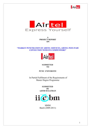 A
PROJECT REPORT
ON
“MARKET PENETRATION OF AIRTEL SERVICES, AIRTEL POST-PAID
CONNECTION WITH ITS COMPETITORS”
SUBMITTED
TO
PUNE UNIVERSTIY
In Partial Fulfilment of the Requirements of
Master Degree Programme
SUBMITTED
BY
AJITH SUGATHAN
MMM
Batch (2009-2011)
1
 