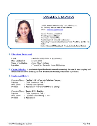 CV of Annalea Laguitao Guzman Page 1 / 5
ANNALEA L. GUZMAN
Current Address: Dunes Village DIP2, Dubai UAE
Tel (Mobile): 052-3298809
Email: anne@cantecme-.com
Desired Position: Admin In-charge / Accountant
Work Experience: 14 years
Visa Status: Residence Visa
Availability: one month notice
 Career Objective
To find a job that can provide opportunity and advancement towards a challenging and highly rewarded
career in Office Administration, Accounts and Finance and be part of the business society that could
make a difference.
 Educational Background
Level : Bachelor’s of Science in Accountancy
Date Graduated : March 2002
Name of Institution : Saint Mary’s College
Location : Tagum City, Davao del Norte, Philippines
 SKILLS / QUALIFICATIONS
Bachelor’s Degree in BS in Accountancy
Has 9 years working experience in Dubai
Self- motivated with good office management and accounting skills.
Proven abilities in leading groups and organized projects.
Well experience in customer service.
Well experience in Dubai custom clearance import and export.
Works well under pressure, persevering and aggressive.
Well Experience in Accounting procedures and policies, cash handling, collections, disbursements,
bank transactions etc.
Proficiency in MS Office: Word, Excel, PowerPoint and MS Outlook
Knowledgeable in Sage50 Accounting Software.
With UAE Driving License
 