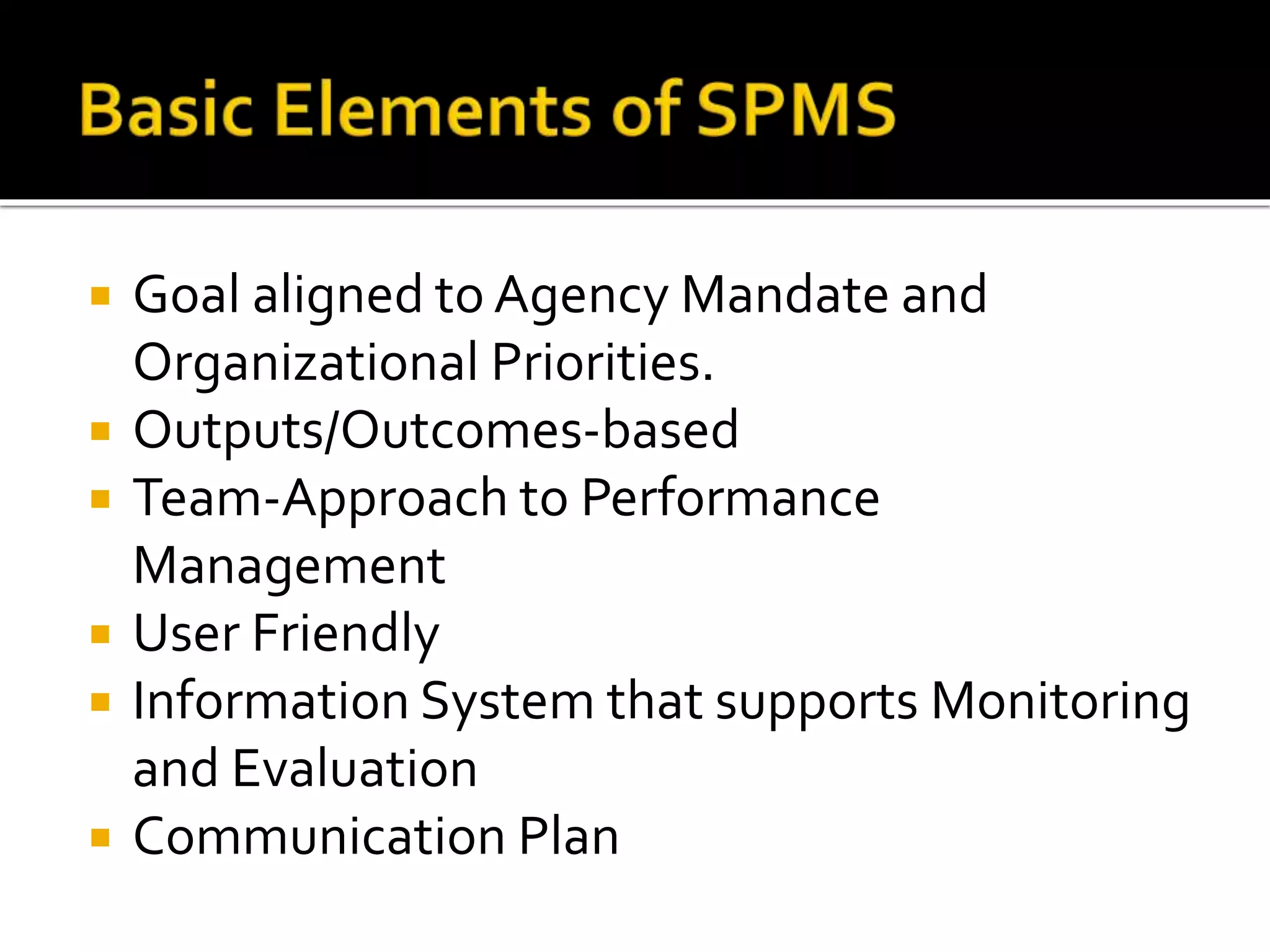  Goal aligned to Agency Mandate and
Organizational Priorities.
 Outputs/Outcomes-based
 Team-Approach to Performance
Management
 User Friendly
 Information System that supports Monitoring
and Evaluation
 Communication Plan
 