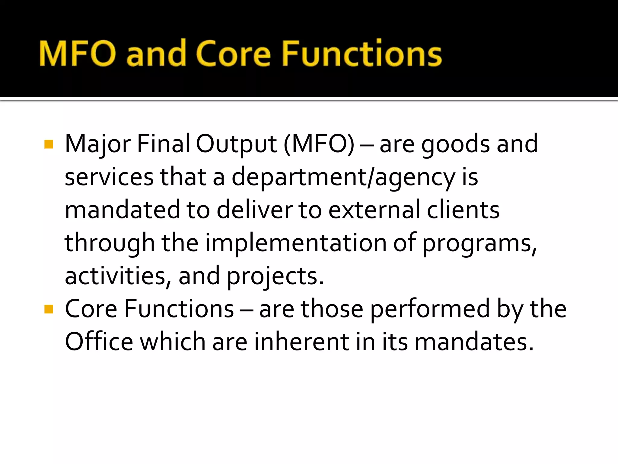  Major Final Output (MFO) – are goods and
services that a department/agency is
mandated to deliver to external clients
through the implementation of programs,
activities, and projects.
 Core Functions – are those performed by the
Office which are inherent in its mandates.
 