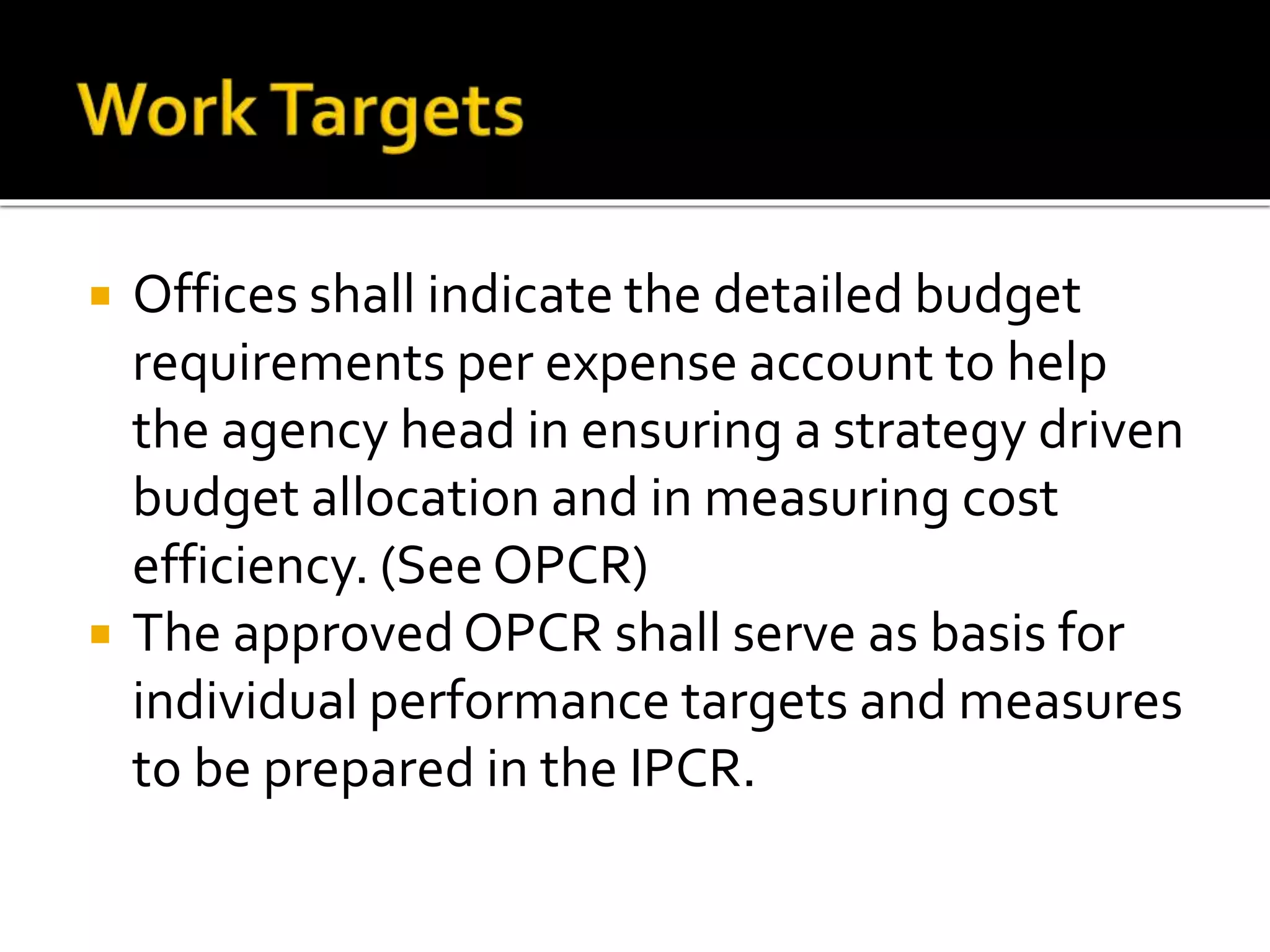  Offices shall indicate the detailed budget
requirements per expense account to help
the agency head in ensuring a strategy driven
budget allocation and in measuring cost
efficiency. (See OPCR)
 The approved OPCR shall serve as basis for
individual performance targets and measures
to be prepared in the IPCR.
 