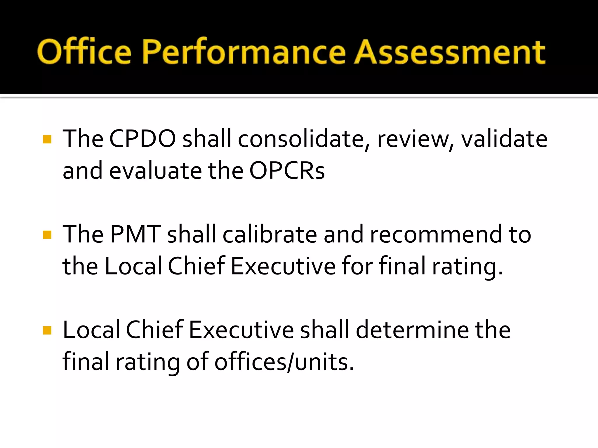  The CPDO shall consolidate, review, validate
and evaluate the OPCRs
 The PMT shall calibrate and recommend to
the Local Chief Executive for final rating.
 Local Chief Executive shall determine the
final rating of offices/units.
 