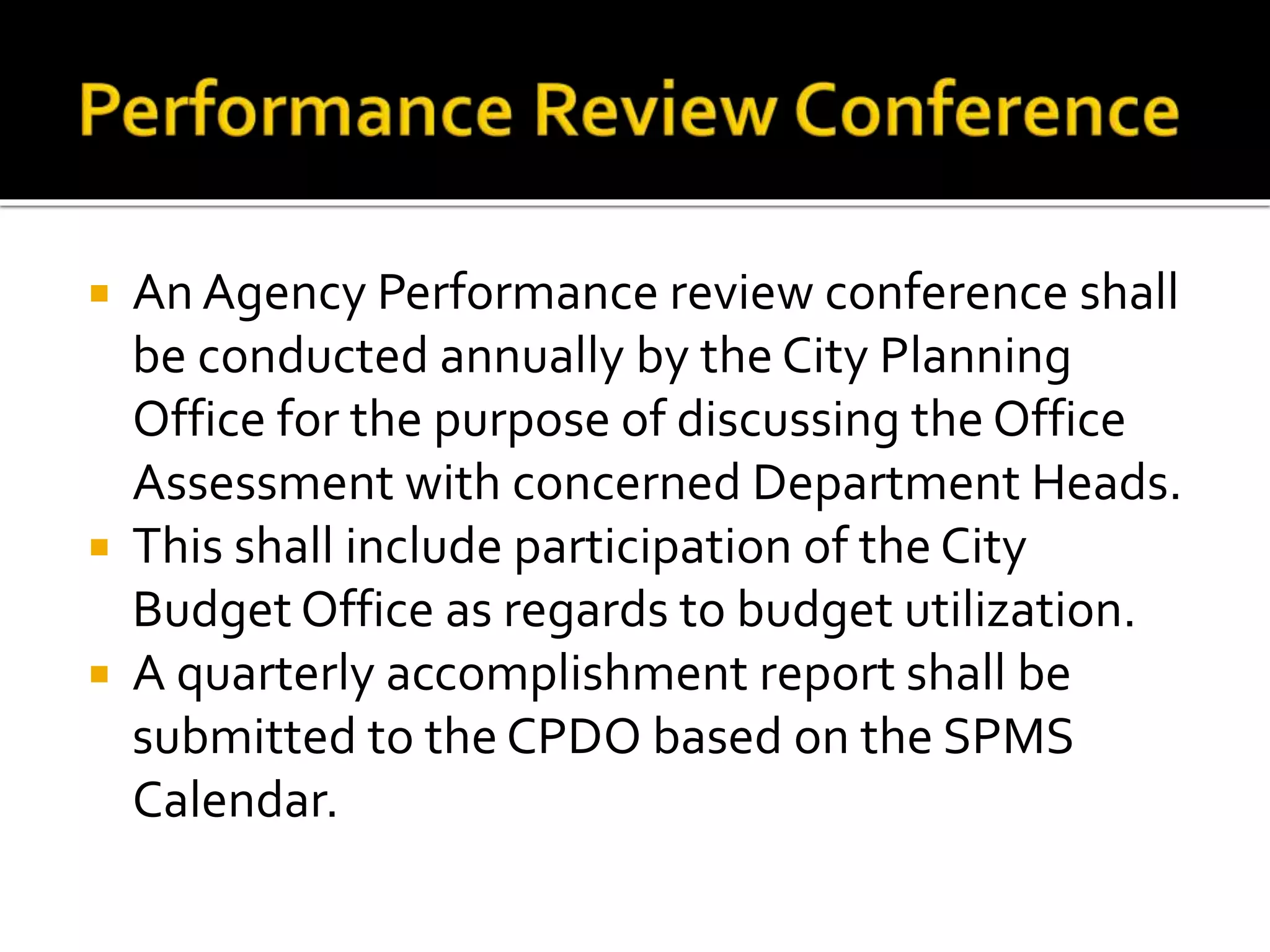  An Agency Performance review conference shall
be conducted annually by the City Planning
Office for the purpose of discussing the Office
Assessment with concerned Department Heads.
 This shall include participation of the City
Budget Office as regards to budget utilization.
 A quarterly accomplishment report shall be
submitted to the CPDO based on the SPMS
Calendar.
 