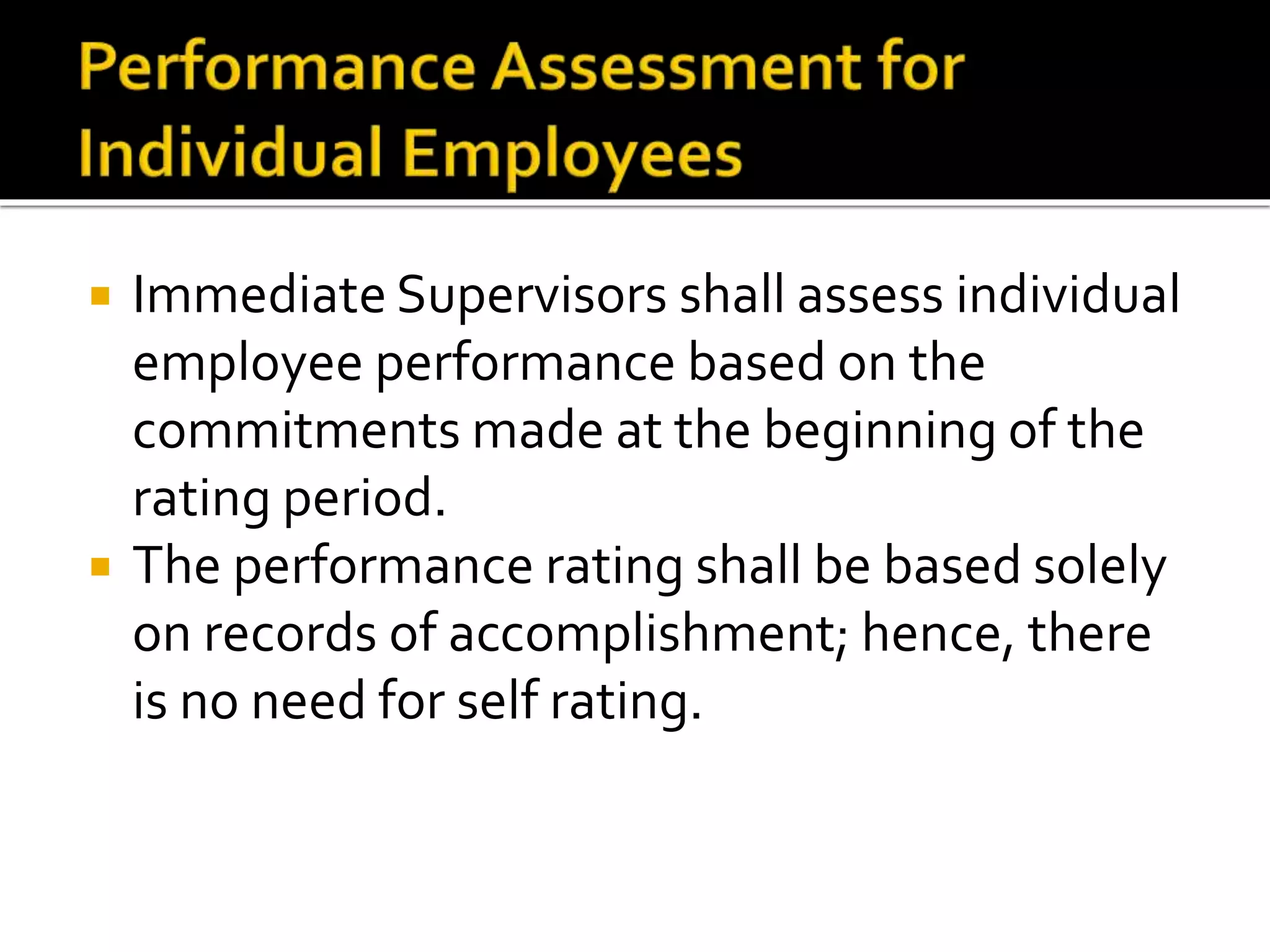  Immediate Supervisors shall assess individual
employee performance based on the
commitments made at the beginning of the
rating period.
 The performance rating shall be based solely
on records of accomplishment; hence, there
is no need for self rating.
 