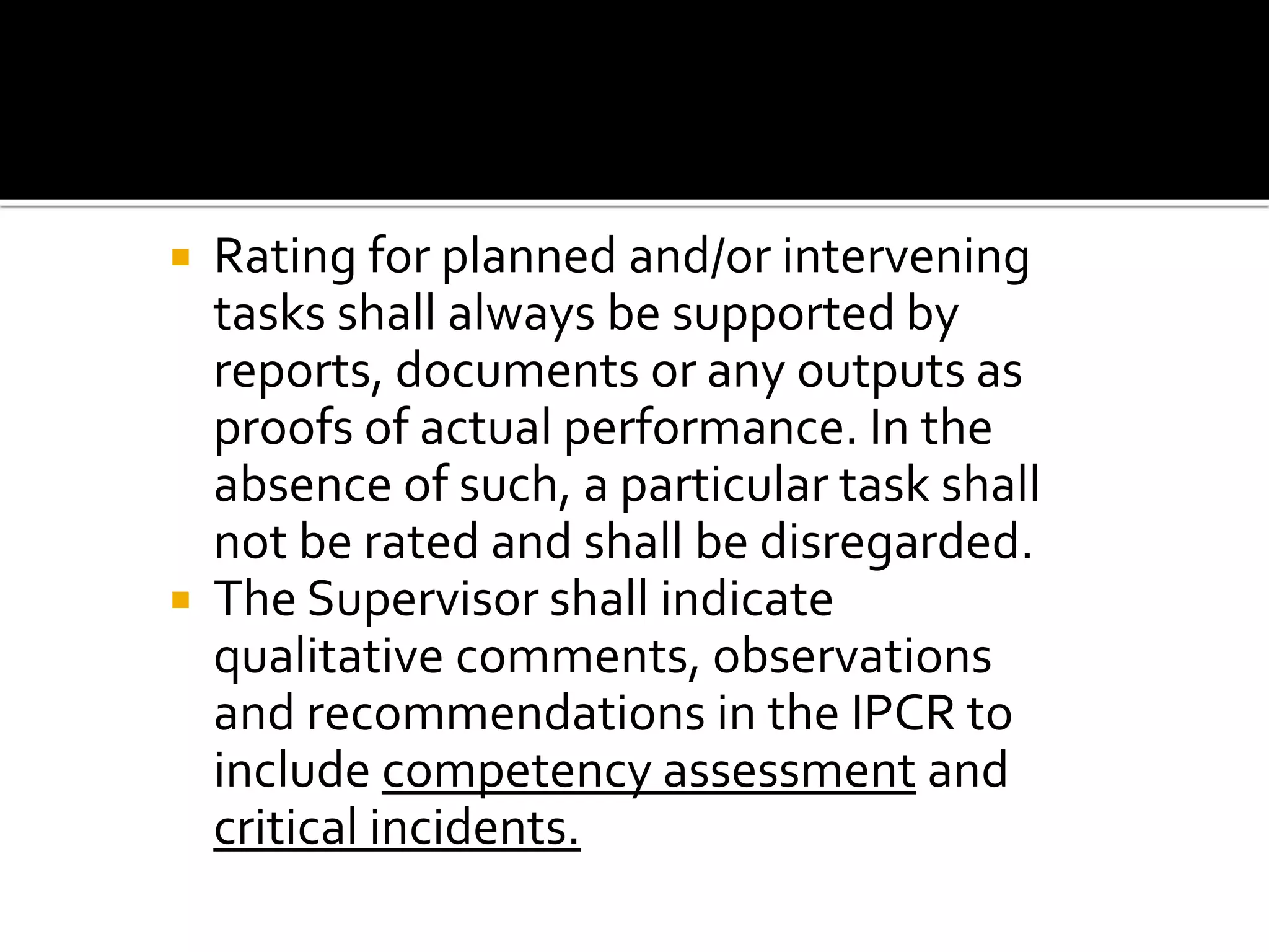  Rating for planned and/or intervening
tasks shall always be supported by
reports, documents or any outputs as
proofs of actual performance. In the
absence of such, a particular task shall
not be rated and shall be disregarded.
 The Supervisor shall indicate
qualitative comments, observations
and recommendations in the IPCR to
include competency assessment and
critical incidents.
 