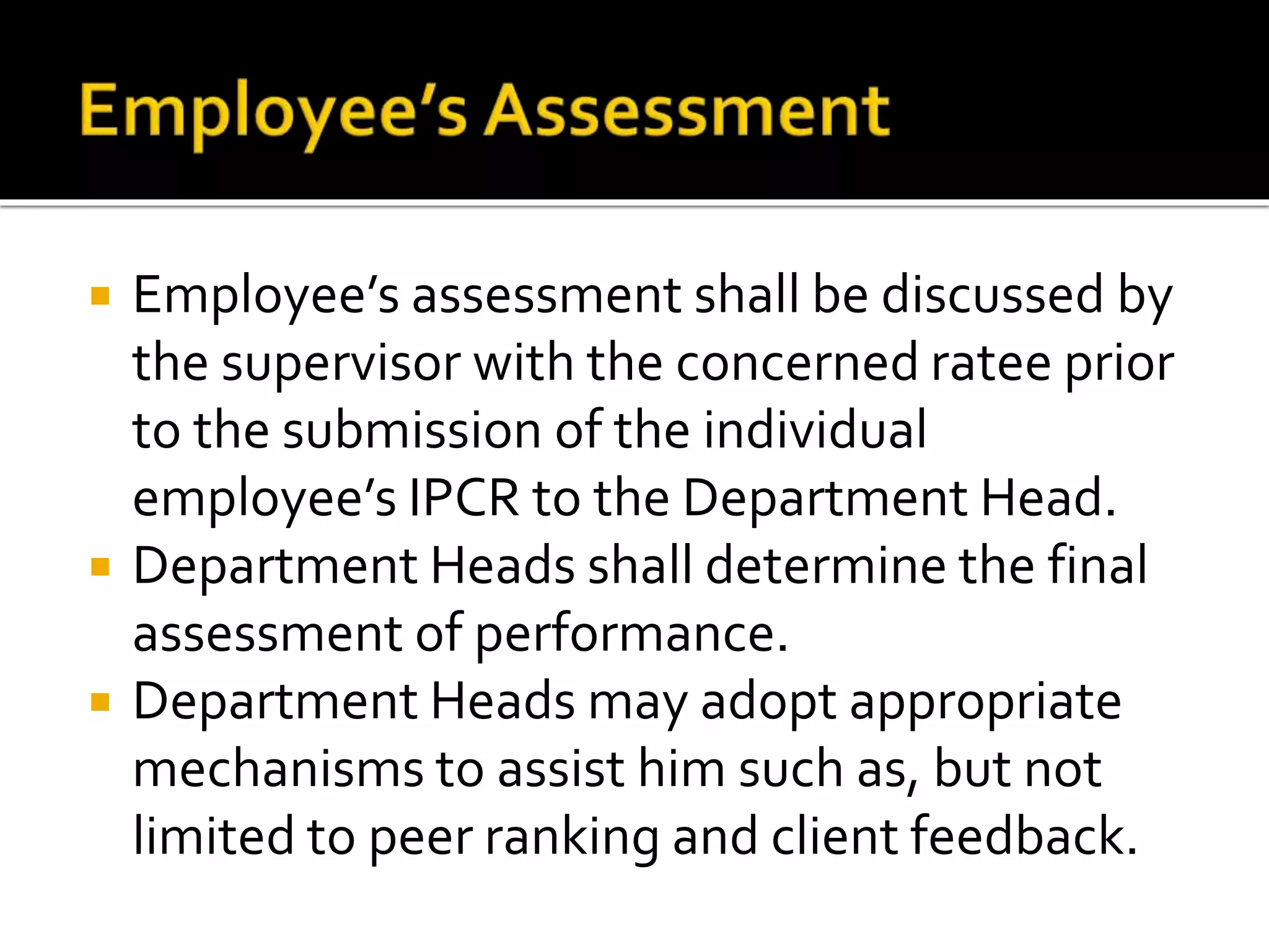  Employee’s assessment shall be discussed by
the supervisor with the concerned ratee prior
to the submission of the individual
employee’s IPCR to the Department Head.
 Department Heads shall determine the final
assessment of performance.
 Department Heads may adopt appropriate
mechanisms to assist him such as, but not
limited to peer ranking and client feedback.
 