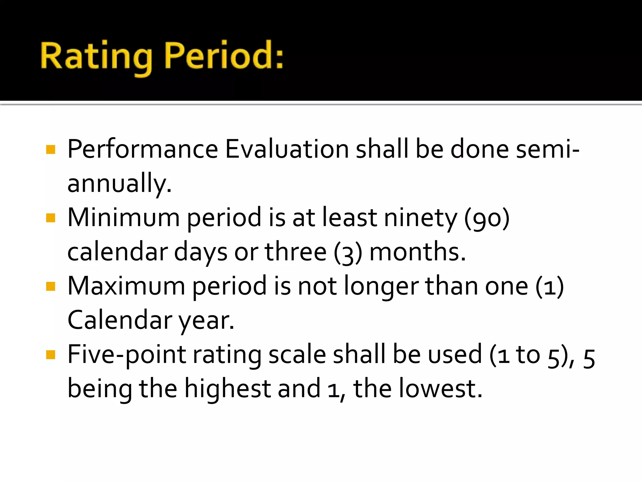  Performance Evaluation shall be done semi-
annually.
 Minimum period is at least ninety (90)
calendar days or three (3) months.
 Maximum period is not longer than one (1)
Calendar year.
 Five-point rating scale shall be used (1 to 5), 5
being the highest and 1, the lowest.
 
