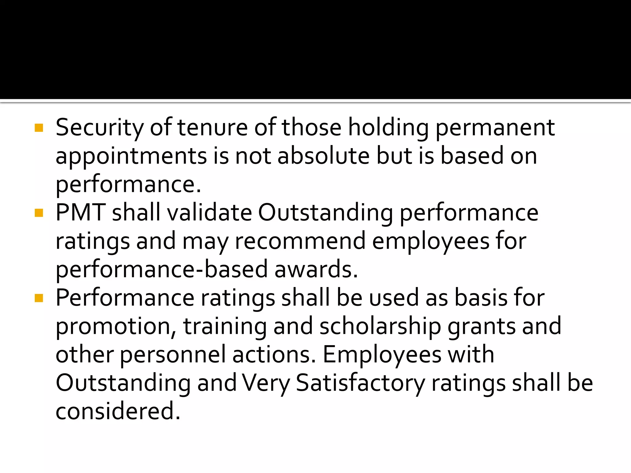  Security of tenure of those holding permanent
appointments is not absolute but is based on
performance.
 PMT shall validate Outstanding performance
ratings and may recommend employees for
performance-based awards.
 Performance ratings shall be used as basis for
promotion, training and scholarship grants and
other personnel actions. Employees with
Outstanding andVery Satisfactory ratings shall be
considered.
 