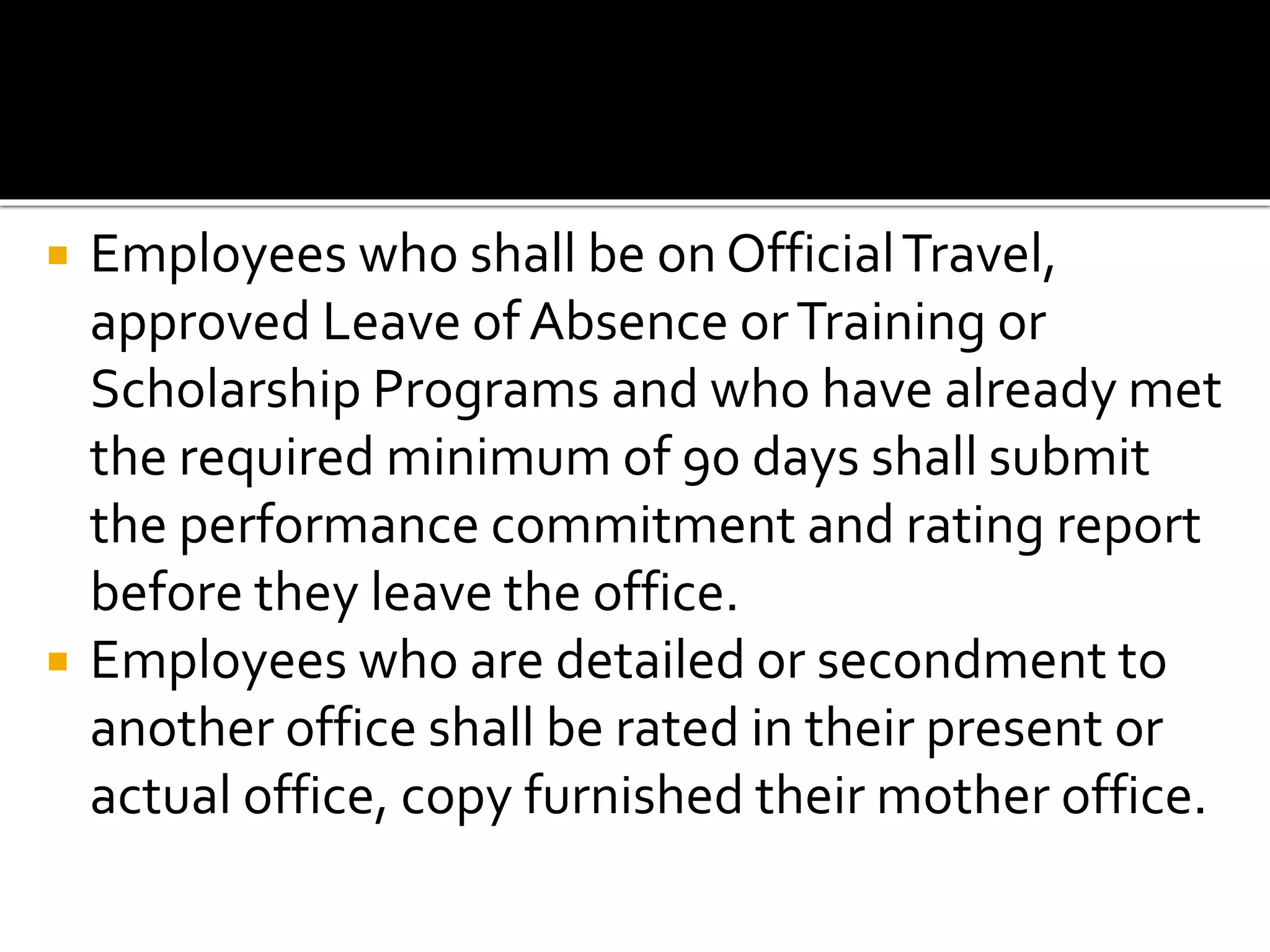  Employees who shall be on OfficialTravel,
approved Leave of Absence orTraining or
Scholarship Programs and who have already met
the required minimum of 90 days shall submit
the performance commitment and rating report
before they leave the office.
 Employees who are detailed or secondment to
another office shall be rated in their present or
actual office, copy furnished their mother office.
 