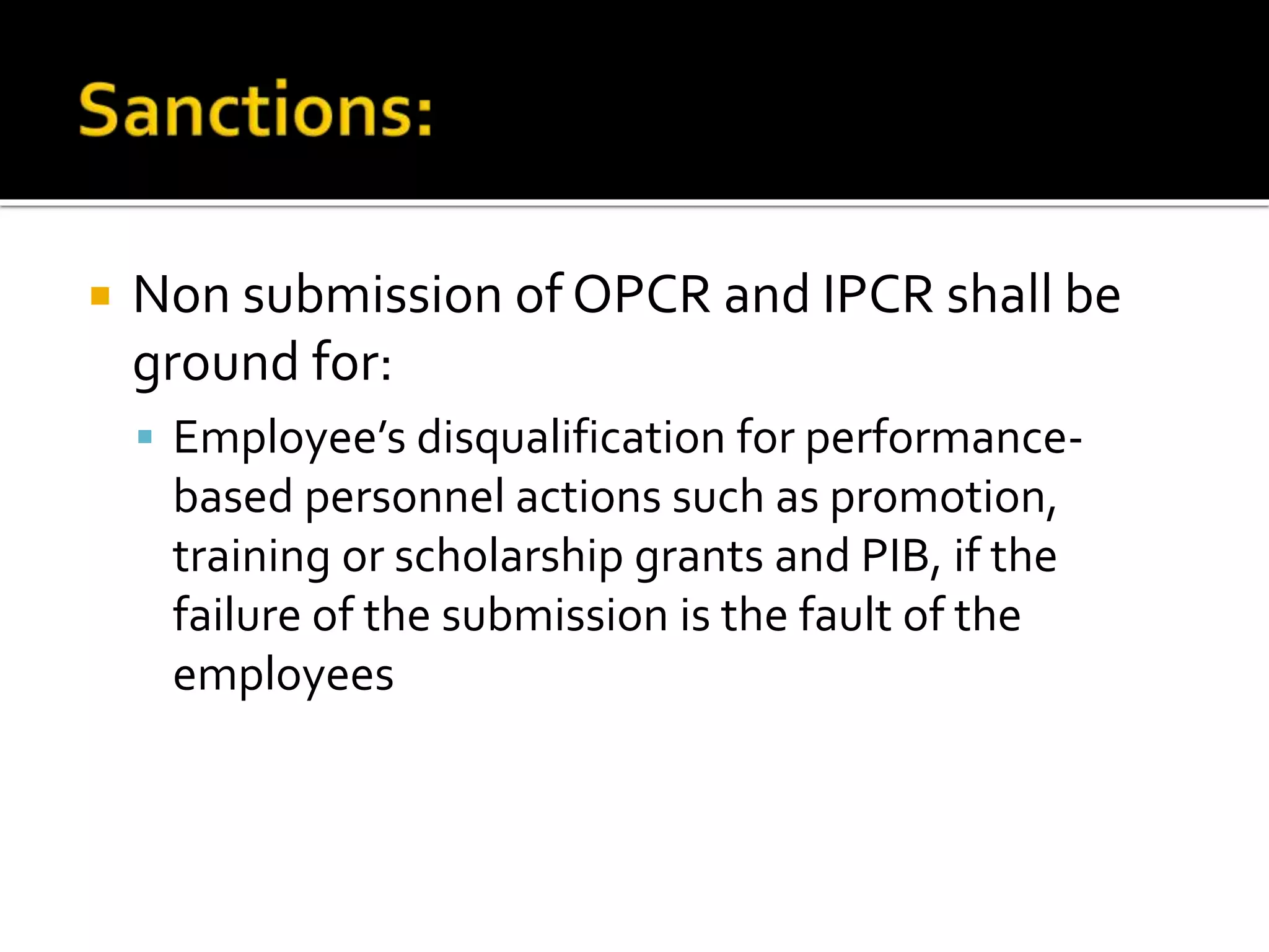  Non submission of OPCR and IPCR shall be
ground for:
 Employee’s disqualification for performance-
based personnel actions such as promotion,
training or scholarship grants and PIB, if the
failure of the submission is the fault of the
employees
 