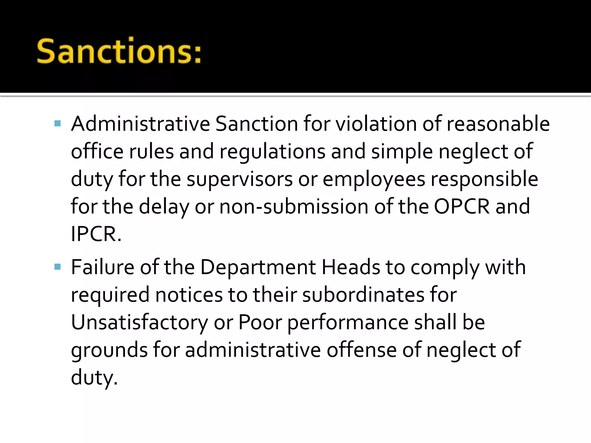 Administrative Sanction for violation of reasonable
office rules and regulations and simple neglect of
duty for the supervisors or employees responsible
for the delay or non-submission of the OPCR and
IPCR.
 Failure of the Department Heads to comply with
required notices to their subordinates for
Unsatisfactory or Poor performance shall be
grounds for administrative offense of neglect of
duty.
 