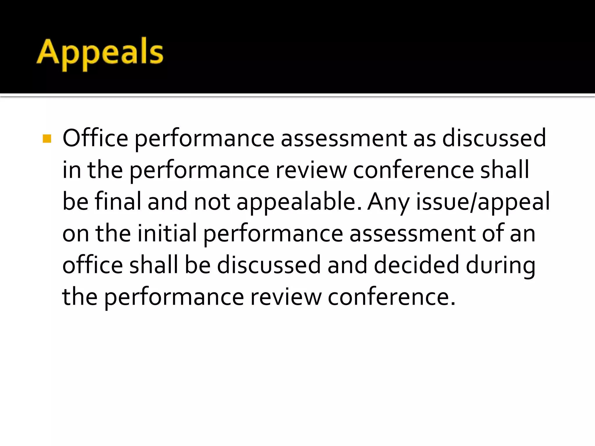  Office performance assessment as discussed
in the performance review conference shall
be final and not appealable.Any issue/appeal
on the initial performance assessment of an
office shall be discussed and decided during
the performance review conference.
 