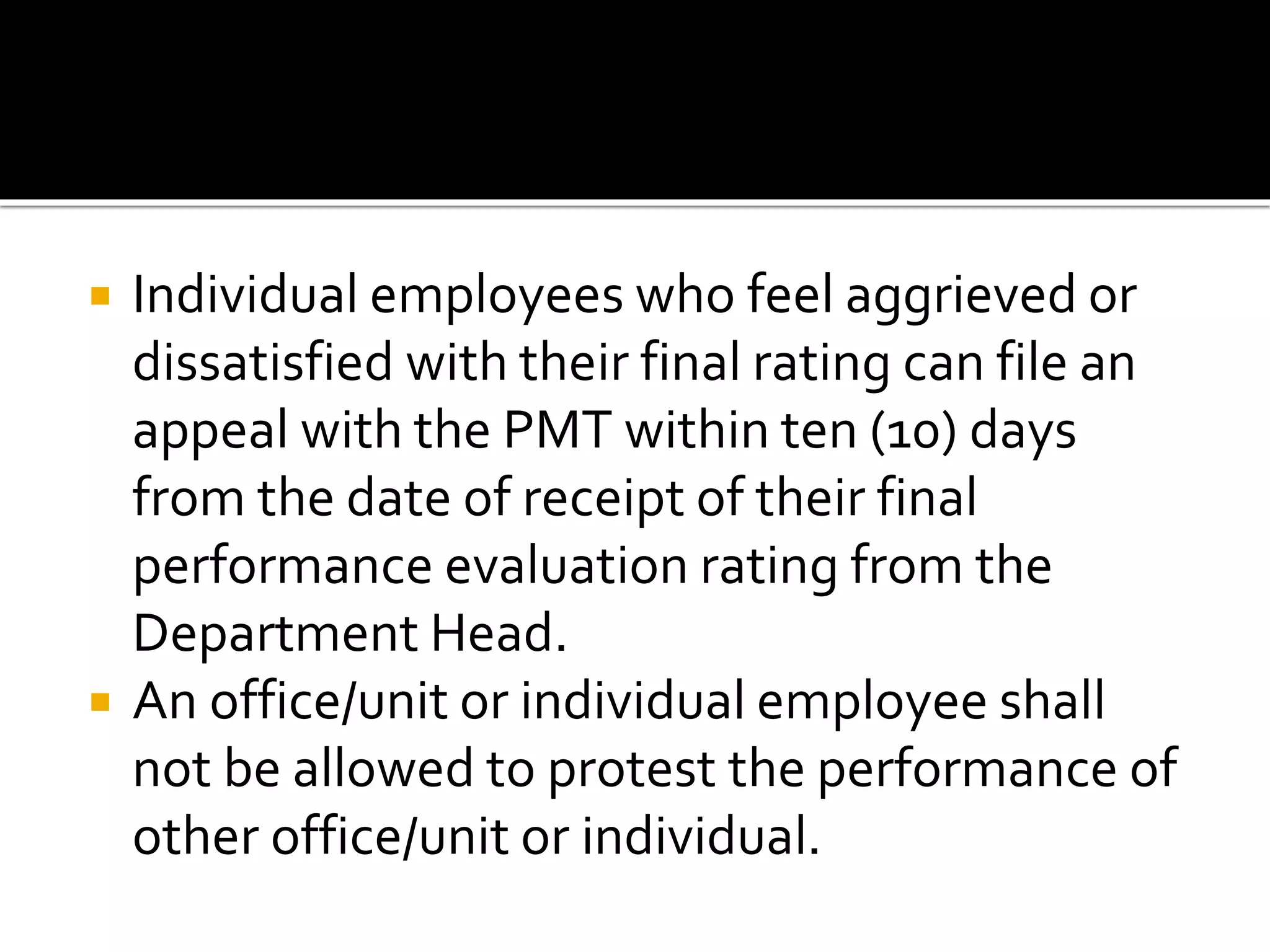  Individual employees who feel aggrieved or
dissatisfied with their final rating can file an
appeal with the PMT within ten (10) days
from the date of receipt of their final
performance evaluation rating from the
Department Head.
 An office/unit or individual employee shall
not be allowed to protest the performance of
other office/unit or individual.
 