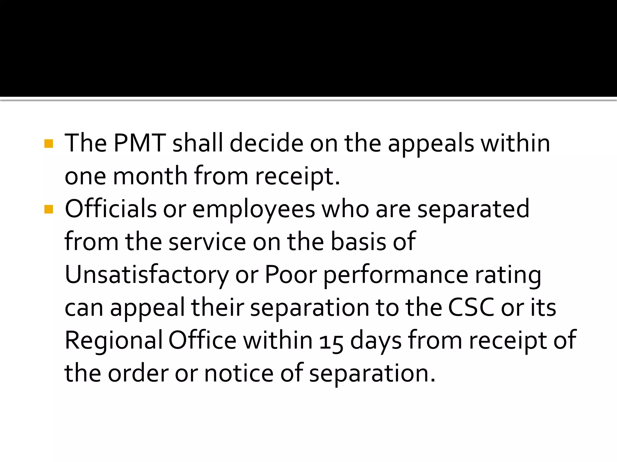  The PMT shall decide on the appeals within
one month from receipt.
 Officials or employees who are separated
from the service on the basis of
Unsatisfactory or Poor performance rating
can appeal their separation to the CSC or its
Regional Office within 15 days from receipt of
the order or notice of separation.
 