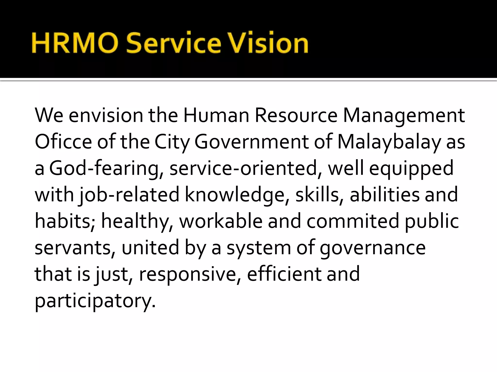 We envision the Human Resource Management
Oficce of the City Government of Malaybalay as
a God-fearing, service-oriented, well equipped
with job-related knowledge, skills, abilities and
habits; healthy, workable and commited public
servants, united by a system of governance
that is just, responsive, efficient and
participatory.
 