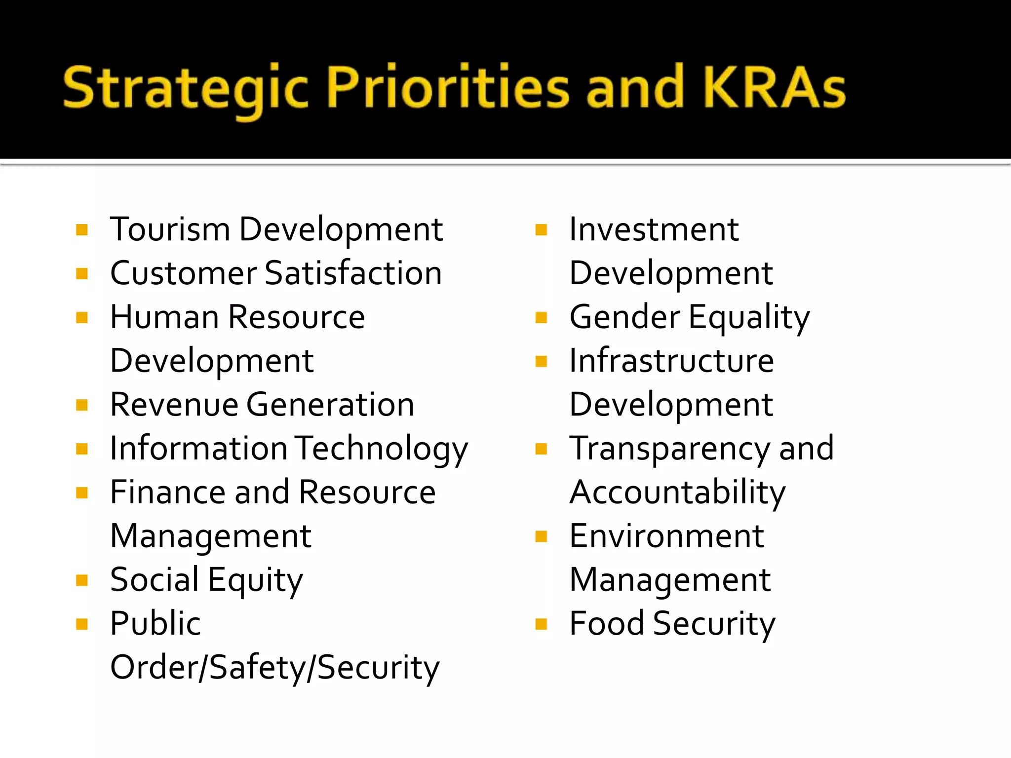  Tourism Development
 Customer Satisfaction
 Human Resource
Development
 Revenue Generation
 InformationTechnology
 Finance and Resource
Management
 Social Equity
 Public
Order/Safety/Security
 Investment
Development
 Gender Equality
 Infrastructure
Development
 Transparency and
Accountability
 Environment
Management
 Food Security
 