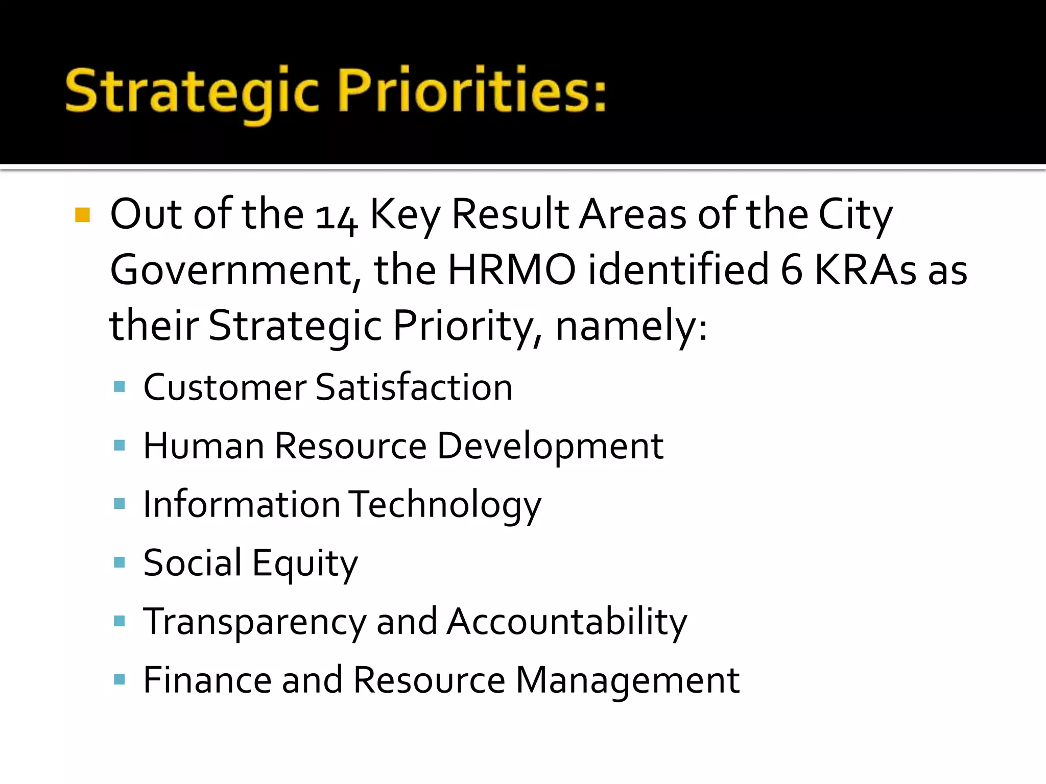  Out of the 14 Key Result Areas of the City
Government, the HRMO identified 6 KRAs as
their Strategic Priority, namely:
 Customer Satisfaction
 Human Resource Development
 InformationTechnology
 Social Equity
 Transparency and Accountability
 Finance and Resource Management
 