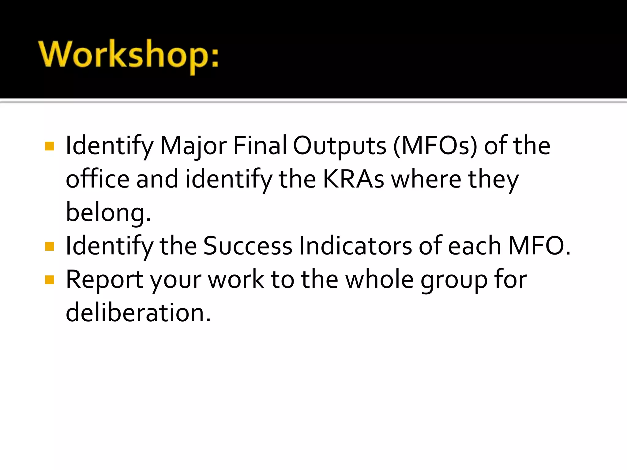  Identify Major Final Outputs (MFOs) of the
office and identify the KRAs where they
belong.
 Identify the Success Indicators of each MFO.
 Report your work to the whole group for
deliberation.
 