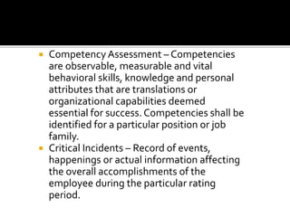  Competency Assessment – Competencies
are observable, measurable and vital
behavioral skills, knowledge and personal
attributes that are translations or
organizational capabilities deemed
essential for success. Competencies shall be
identified for a particular position or job
family.
 Critical Incidents – Record of events,
happenings or actual information affecting
the overall accomplishments of the
employee during the particular rating
period.
 